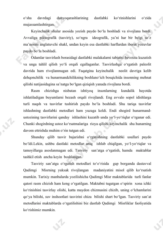 rivojlana bordi. avvaliga piktografik (tasviriy), so‘ngra ideografik, ya’ni har bir belgi so‘z ma’nosini anglatuvchi shakl, undan keyin esa dastlabki harflardan iborat yozuvlar paydo bo‘la boshladi. odamlar tasvirlash borasidagi dastlabki malakalarni tabiatni bevosita kuzatish va unga tahlil qilish yo‘li orqali egallaganlar. tasvirlashga o‘rgatish paleolit davrida ham rivojlanmagan edi. faqatgina keyinchalik neolit davriga kelib dehqonchilik va hunarmandchilikning boshlano‘ich bosqichida insonning mehnat qilishi natijasidagina sa’natga bo‘lgan qiziqish yanada rivojlana bordi. rasm chizishga nisbatan ishtiyoq insonlarning kundalik hayotda ishlatiladigan buyumlarni bezash orqali rivojlandi. eng avvalo sopol idishlarga turli naqsh va tasvirlar tushirish paydo bo‘la boshladi. shu tariqa tasvirlar ishlashning dastlabki metodlari ham yuzaga keldi. endi shogird hunarmand-ustozining tasvirlarini qanday ishlashini kuzatib unda yo‘l-yo‘riqlar o‘rganar edi. chunki shogirdning ustoz ko‘rsatmalariga rioya qilishi keyinchalik shu hunarning davom ettrishda muhim o‘rin tutgan edi. shunday qilib tasvir bajarishni o‘rgatishning dastlabki usullari paydo bo‘ldi.lekin, ushbu dastlaki metodlar aniq ishlab chiqilgan, yo‘l-yo‘riqlar va tamoyillarga asoslanmagan edi. tasviriy san’atga o‘rgatish, hamda …