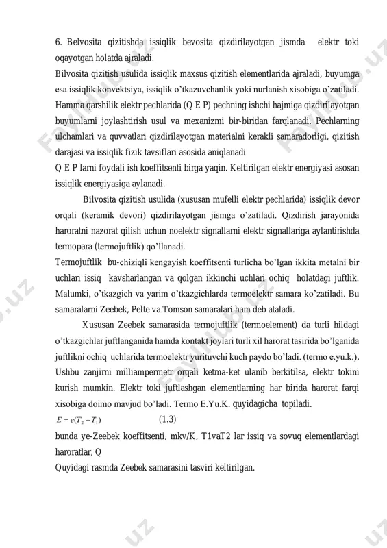 ish koeffitsenti birga yaqin. keltirilgan elektr energiyasi asosan issiqlik energiyasiga aylanadi. bilvosita qizitish usulida (xususan mufelli elektr pechlarida) issiqlik devor orqali (keramik devori) qizdirilayotgan jismga o’zatiladi. qizdirish jarayonida haroratni nazorat qilish uchun noelektr signallarni elektr signallariga aylantirishda termopara (termojuftlik) qo’llanadi. termojuftlik bu-chiziqli kengayish koeffitsenti turlicha bo’lgan ikkita metalni bir uchlari issiq kavsharlangan va qolgan ikkinchi uchlari ochiq holatdagi juftlik. malumki, o’tkazgich va yarim o’tkazgichlarda termoelektr samara ko’zatiladi. bu samaralarni zeebek, pelte va tomson samaralari ham deb ataladi. xususan zeebek samarasida termojuftlik (termoelement) da turli hildagi o’tkazgichlar juftlanganida hamda kontakt joylari turli xil harorat tasirida bo’lganida juftlikni ochiq uchlarida termoelektr yurituvchi kuch paydo bo’ladi. (termo e.yu.k.). ushbu zanjirni milliampermetr orqali ketma-ket ulanib berkitilsa, elektr tokini kurish mumkin. elektr toki juftlashgan elementlarning har birida harorat farqi xisobiga doimo mavjud bo’ladi. termo e.yu.k. quyidagicha topiladi. )( 12 ттее −= (1.3) bunda ye-zeebek koeffitsenti, mkv/k, t1vat2 lar issiq va sovuq elementlardagi haroratlar, q quyidagi …