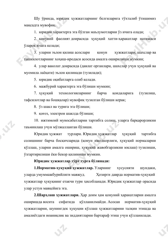 жатлар ҳуқуқий тартибга солишнинг барча босқичларида (қонун ижодкорлиги, ҳуқуқий нормаларни қўллаш, уларни амалга ошириш, ҳуқуқий жавобгарликни юклаш) тузилиши, ўзгартирилиши ёки бекор қилиниши мумкин. юридик ҳужжатлар тўрт турга бўлинади: 1.норматив-ҳуқуқий ҳужжатлар. уларнинг хусусияти шундаки, уларда умуммажбурийлиги мавжуд. ҳозирги даврда норматив-ҳуқуқий хужжатлар ҳуқуқнинг етакчи тури ҳисобланади. юридик ҳужжатлар орасида улар устун мавқейига эга. 2.шарҳлаш ҳужжатлари. ҳар доим ҳам қонуний ҳаракатларни амалга оширишда восита сифатида қўлланилмайди. асосан норматив-ҳуқуқий ҳужжатларни, шунингдек ҳуқуқни қўллаш ҳужжатларини талқин этишда ва амалиётдаги ноаниқлик ва зиддиятларни бартараф этиш учун қўлланилади. 3.юридик фактларни тасдиқловчи ҳужжатлар. уларнинг ўзига хос хусусияти шундан иборатки, улар турли хил фактларни (хизмат стажи, ёши ва ҳоказо) далиллаштириш учун кенг қўлланилади. 4.индивидуал ҳужжатлар. фақатгина маълум шахс ёки шахслар гуруҳи учун мажбурий бўлган юридик ҳужжатлар тизими бўлиб, ўз навбатида улар ҳуқуқни амалга ошириш ва ҳуқуқни қўллаш ҳужжатларига бўлинади. ўзбекистон республикасининг “норматив-ҳуқуқий ҳужжатлар тўғрисида”ги қонунига биноан, норматив-ҳуқуқий ҳужжатларнинг турлари қуйидагилардан иборат. 1. ўзбекистон республикасининг конституцияси 2. ўзбекистон республикасининг қонунлари …