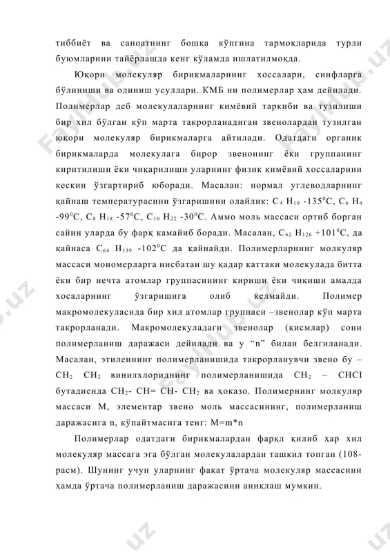 ни кескин ўзгартириб юборади. масалан: нормал углеводларнинг қайнаш температурасини ўзгаришини олайлик: с4 н10 -1350с, с6 н4 -990с, с8 н18 -570с, с10 н22 -300с. аммо моль массаси ортиб борган сайин уларда бу фарқ камайиб боради. масалан, с62 н126 +1010с, да қайнаса с64 н139 -1020с да қайнайди. полимерларнинг молкуляр массаси мономерларга нисбатан шу қадар каттаки молекулада битта ёки бир нечта атомлар группасининг кириши ёки чиқиши амалда хосаларнинг ўзгаришига олиб келмайди. полимер макромолекуласида бир хил атомлар группаси –звенолар кўп марта такрорланади. макромолекуладаги звенолар (қисмлар) сони полимерланиш даражаси дейилади ва у “n” билан белгиланади. масалан, этиленнинг полимерланишида такрорланувчи звено бу –сн2 сн2 винилхлориднинг полимерланишида сн2 – снсi бутадиенда сн2- сн= сн- сн2 ва ҳоказо. полимернинг молкуляр массаси м, элементар звено моль массасининг, полимерланиш даражасига n, кўпайтмасига тенг: м=m*n полимерлар одатдаги бирикмалардан фарқл қилиб ҳар хил молекуляр массага эга бўлган молекулалардан ташкил топган (108-расм). шунинг учун уларнинг фақат ўртача молекуляр массасини ҳамда ўртача полимерланиш даражасини …