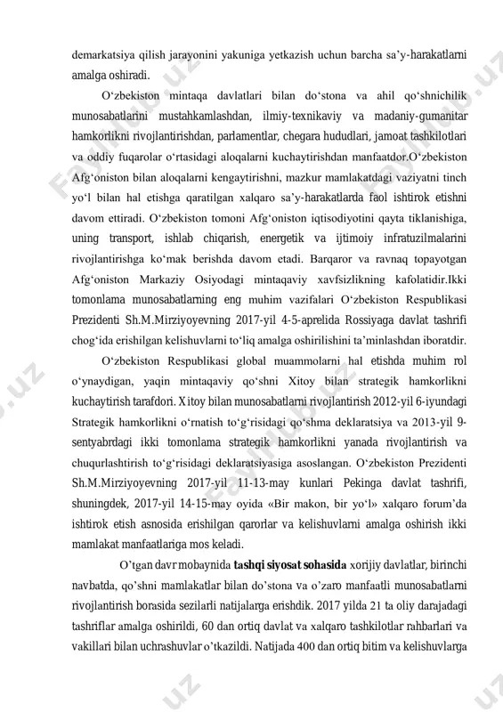 tlarni amalga oshiradi. o‘zbekiston mintaqa davlatlari bilan do‘stona va ahil qo‘shnichilik munosabatlarini mustahkamlashdan, ilmiy-texnikaviy va madaniy-gumanitar hamkorlikni rivojlantirishdan, parlamentlar, chegara hududlari, jamoat tashkilotlari va oddiy fuqarolar o‘rtasidagi aloqalarni kuchaytirishdan manfaatdor.o‘zbekiston afg‘oniston bilan aloqalarni kengaytirishni, mazkur mamlakatdagi vaziyatni tinch yo‘l bilan hal etishga qaratilgan xalqaro sa’y-harakatlarda faol ishtirok etishni davom ettiradi. o‘zbekiston tomoni afg‘oniston iqtisodiyotini qayta tiklanishiga, uning transport, ishlab chiqarish, energetik va ijtimoiy infratuzilmalarini rivojlantirishga ko‘mak berishda davom etadi. barqaror va ravnaq topayotgan afg‘oniston markaziy osiyodagi mintaqaviy xavfsizlikning kafolatidir.ikki tomonlama munosabatlarning eng muhim vazifalari o‘zbekiston respublikasi prezidenti sh.m.mirziyoyevning 2017-yil 4-5-aprelida rossiyaga davlat tashrifi chog‘ida erishilgan kelishuvlarni to‘liq amalga oshirilishini ta’minlashdan iboratdir. o‘zbekiston respublikasi global muammolarni hal etishda muhim rol o‘ynaydigan, yaqin mintaqaviy qo‘shni xitoy bilan strategik hamkorlikni kuchaytirish tarafdori. xitoy bilan munosabatlarni rivojlantirish 2012-yil 6-iyundagi strategik hamkorlikni o‘rnatish to‘g‘risidagi qo‘shma deklaratsiya va 2013-yil 9- sentyabrdagi ikki tomonlama strategik hamkorlikni yanada rivojlantirish va chuqurlashtirish to‘g‘risidagi deklaratsiyasiga asoslangan. o‘zbekiston prezidenti sh.m.mirziyoyevning 2017-yil …