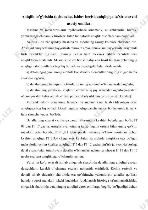 rik shakldan og’ishi; b) detalningnng haqiqiy o’lchamlarini uning nominal o’lchamlaridan og’ishi; v) detalningng yuzalarini, o’qlarini o’zaro aniq joylashishdan og’ishi (masalan: o’zaro paralellikdan og’ish, o’zaro perpendikulyarlikdan og’ish va shu kabilar). mexanik ishlov berishning tannarxi va mehnat sarfi talab etilayotgan detal aniqligiga bog’liq bo’ladi. detalningng aniqligi qancha yuqori bo’lsa uning tannarxi ham shuncha yuqori bo’ladi. detallarning xizmat vazifasiga qarab 19 ta aniqlik kvaliteti belgilangan bo’lib it 01 dan it 17 gacha. aniqlik kvalitetining tartib raqami ortishi bilan uning qo’yim maydoni ortib boradi. it 01,0,1 tekis paralel yakuniy o’lchov vositalari uchun kvalitet aniqligi, it 2,3,4 chegaraviy kalibrlar va alohida aniqlikka ega bo’lgan mahsulotlar uchun kvalitet aniqligi, it 5 dan it 12 gacha yig’ish jarayonida boshqa detal yuzasi bilan tutashuvchi detallar o’lchamlari uchun va nihoyat it 13 dan it 17 gacha esa past aniqlikdagi o’lchamlar uchun. yalpi va ko’p seriyali ishlab chiqarish sharoitida detallarning aniqligi asosan dastgohlarni kerakli o’lchamga sozlash natijasida erishiladi. kichik seriyali …
