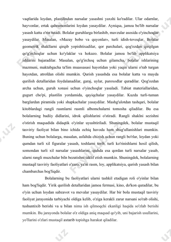 dilar, qo'g'irchoqni bezaydilar. tayyorlov guruhida esa ko'proq bolalarning naturaga qarab gullar, vazalar chizishlarini kuzatish mumkin. shuningdek, guruh xonasini, zalni bezatish uchun dekorativ bezaklar chizadilar. bu jarayonda bolalar, asosan, akvarel, guash, rangli bo'rlar, ko'mirlitayoqchalardanfoydalanadilar. bolalar bo'sh vaqtlarida loydan, plastilindan narsalar yasashni yaxshi ko'radilar. ular odarnlar, hayvonlar, ertak qahramonlarini loydan yasaydilar. ayniqsa, jamoa bo'lib narsalar yasash katta o'rin tutadi. bolalar guruhlarga birlashib, mavzular asosida o'yinchoqlar yasaydilar. masalan, «mazay bobo va quyonlar», turli idish-tovoqlar. bolalar geometrik shakllarni qirqib yopishtixadilar, qor parchalari, qog'ozdan qirqilgan qo'g'irchoqlar uchun ko'ylaklar va hokazo. bolalar jamoa bo'lib applikatsiya ishlarini bajaradilar. masalan, qo'g'irchoq uchun gilamcha, bolalar ishlarining mazmuni, maktabgacha ta'lim muassasasi hayotidan yoki yaqin ularni o'rab turgan hayotdan, atrofdan olishi mumkin. qurish yasashda esa bolalar katta va mayda qurilish detallaridan foydalanadilar, garaj, uylar, paroxodlar quradilar. qog'ozdan archa uchun, guruh xonasi uchun o'yinchoqlar yasaladi. tabiat materiallaridan, gugurt cho'pi, plastilin yordamida, qayiqchalar yasaydilar. kuzda turli-tuman barglardan piramida yoki shapkachalar yasaydilar. mashg'ulotdan tashqari, …
