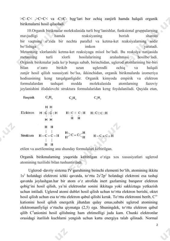 chta parallel va ketma-ket reaksiyalarning sodir bo‘lishiga imkon yaratadi. metanning xlorlanishi ketma-ket reaksiyaga misol bo‘ladi. bu reaksiya natijasida metanning turli xlorli hosilalarining aralashmasi hosilbo‘ladi. organik birikmalar juda ko‘p bunga sabab, birinchidan, uglerod atomlarining bir-biri bilan o‘zaro birikib uzun uglerodli ochiq va halqali zanjir hosil qilish xususiyati bo‘lsa, ikkinchidan, organik birikmalarda izomeriya hodisasining keng tarqalganligidir. organik kimyoda empirik va elektron formulalardan tashqari modda molekulasida atomlarning fazoviy joylanishini ifodalovchi struktura formulalaridan keng foydalaniladi. quyida etan, etilen va asetilenning ana shunday formulalari keltirilgan. organik birikmalarning yuqorida keltirilgan o‘ziga xos xususiyatlari uglerod atomining tuzilishi bilan tushuntiriladi. uglerod–davriy sistema iv guruhining birinchi elementi bo‘lib, atomining ikkita 1s2 holatdagi elektroni ichki qavatda, to‘rtta 2s22p2 holatdagi elektroni esa tashqi qavatda joylashgan.har bir atom o‘z atrofida inert gazlarning barqaror elektron qobig‘ini hosil qilish, ya’ni elektronlar sonini ikkitaga yoki sakkiztaga yetkazish uchun intiladi. uglerod atomi dublet hosil qilish uchun to‘rtta elektron berishi, oktet hosil qilish uchun esa to‘rtta elektron …