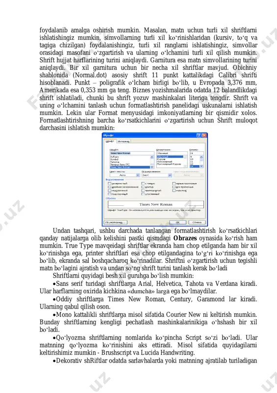 larni ishlatishingiz mumkin, simvollarning turli xil ko‘rinishlaridan (kursiv, to‘q va tagiga chizilgan) foydalanishingiz, turli xil ranglarni ishlatishingiz, simvollar orasidagi masofani o‘zgartirish va ularning o‘lchamini turli xil qilish mumkin. shrift hujjat harflarining turini aniqlaydi. garnitura esa matn simvollarining turini aniqlaydi. bir xil garnitura uchun bir necha xil shriftlar mavjud. obichniy shablonida (normal.dot) asosiy shrift 11 punkt kattalikdagi calibri shrifti hisoblanadi. punkt – poligrafik o‘lcham birligi bo‘lib, u evropada 3,376 mm, amerikada esa 0,353 mm ga teng. biznes yozishmalarida odatda 12 balandlikdagi shrift ishlatiladi, chunki bu shrift yozuv mashinkalari literiga tengdir. shrift va uning o‘lchamini tanlash uchun formatlashtirish panelidagi uskunalarni ishlatish mumkin. lekin ular format menyusidagi imkoniyatlarning bir qismidir xolos. formatlashtirishning barcha ko‘rsatkichlarini o‘zgartirish uchun shrift muloqot darchasini ishlatish mumkin: undan tashqari, ushbu darchada tanlangan formatlashtirish ko‘rsatkichlari qanday natijalarga olib kelishini pastki qismdagi obrazes oynasida ko‘rish ham mumkin. true type mavqeidagi shriftlar ekranda ham chop etilganda ham bir xil ko‘rinishga ega, printer …