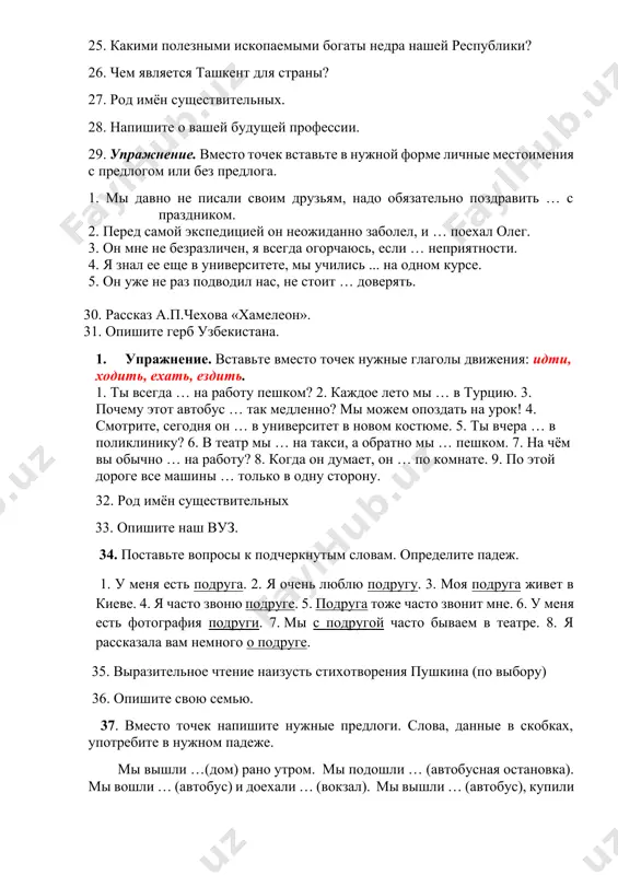 … неприятности. 4. я знал ее еще в университете, мы учились ... на одном курсе. 5. он уже не раз подводил нас, не стоит … доверять. 30. рассказ а.п.чехова «хамелеон». 31. опишите герб узбекистана. 1. упражнение. вставьте вместо точек нужные глаголы движения: идти, ходить, ехать, ездить. 1. ты всегда … на работу пешком? 2. каждое лето мы … в турцию. 3. почему этот автобус … так медленно? мы можем опоздать на урок! 4. смотрите, сегодня он … в университет в новом костюме. 5. ты вчера … в поликлинику? 6. в театр мы … на такси, а обратно мы … пешком. 7. на чём вы обычно … на работу? 8. когда он думает, он … по комнате. 9. по этой дороге все машины … только в одну сторону. 32. род имён существительных 33. опишите наш вуз. 34. поставьте вопросы к подчеркнутым словам. определите падеж. 1. у меня есть подруга. 2. я …