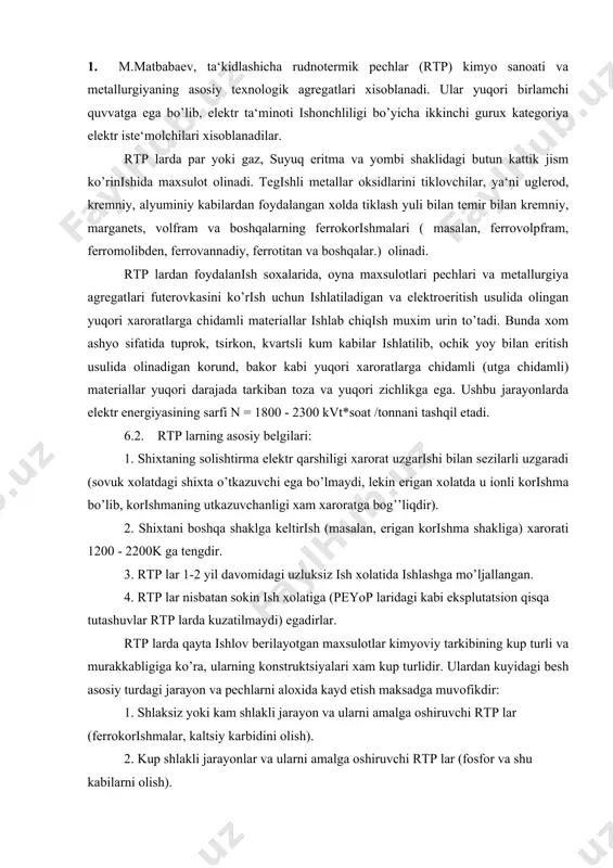a u ionli korishma bo’lib, korishmaning utkazuvchanligi xam xaroratga bog’’liqdir). 2. shixtani boshqa shaklga keltirish (masalan, erigan korishma shakliga) xarorati 1200 - 2200k ga tengdir. 3. rtp lar 1-2 yil davomidagi uzluksiz ish xolatida ishlashga mo’ljallangan. 4. rtp lar nisbatan sokin ish xolatiga (peyop laridagi kabi eksplutatsion qisqa tutashuvlar rtp larda kuzatilmaydi) egadirlar. rtp larda qayta ishlov berilayotgan maxsulotlar kimyoviy tarkibining kup turli va murakkabligiga ko’ra, ularning konstruktsiyalari xam kup turlidir. ulardan kuyidagi besh asosiy turdagi jarayon va pechlarni aloxida kayd etish maksadga muvofikdir: 1. shlaksiz yoki kam shlakli jarayon va ularni amalga oshiruvchi rtp lar (ferrokorishmalar, kaltsiy karbidini olish). 2. kup shlakli jarayonlar va ularni amalga oshiruvchi rtp lar (fosfor va shu kabilarni olish). 3. rafinatsiya qilishsh pechlari. 4. blok jarayonlar va ularni amalga oshiruvchi rtp lar (elektrokorund va ferrovolpfram olish). 5. yuqori xaroratlarga (utga) chidamli materiallar olish jarayonlari va ularni amalga oshiruvchi rtp lar. rtp larda uch xil …