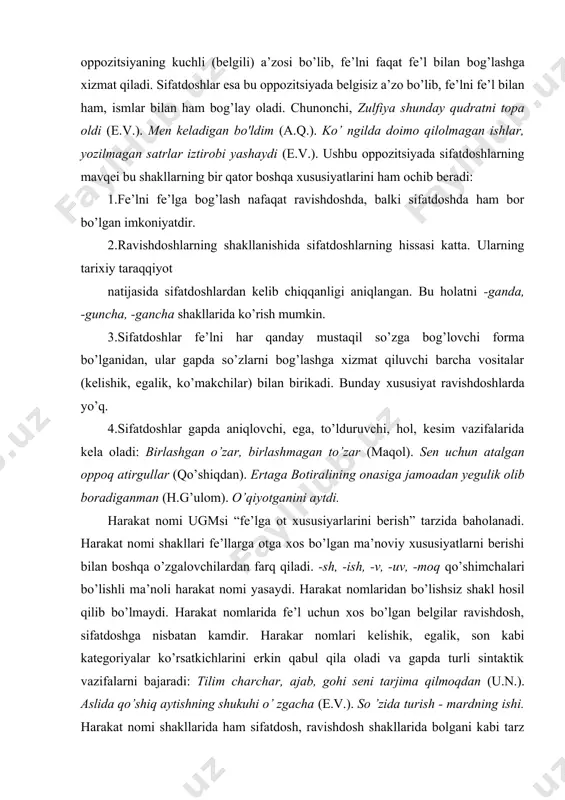 uruvchi, hol, kesim vazifalarida kela oladi: birlashgan o’zar, birlashmagan to’zar (maqol). sen uchun atalgan oppoq atirgullar (qo’shiqdan). ertaga botiralining onasiga jamoadan yegulik olib boradiganman (h.g’ulom). o’qiyotganini aytdi. harakat nomi ugmsi “fe’lga ot xususiyarlarini berish” tarzida baholanadi. harakat nomi shakllari fe’llarga otga xos bo’lgan ma’noviy xususiyatlarni berishi bilan boshqa o’zgalovchilardan farq qiladi. -sh, -ish, -v, -uv, -moq qo’shimchalari bo’lishli ma’noli harakat nomi yasaydi. harakat nomlaridan bo’lishsiz shakl hosil qilib bo’lmaydi. harakat nomlarida fe’l uchun xos bo’lgan belgilar ravishdosh, sifatdoshga nisbatan kamdir. harakar nomlari kelishik, egalik, son kabi kategoriyalar ko’rsatkichlarini erkin qabul qila oladi va gapda turli sintaktik vazifalarni bajaradi: tilim charchar, ajab, gohi seni tarjima qilmoqdan (u.n.). aslida qo’shiq aytishning shukuhi o’ zgacha (e.v.). so ’zida turish - mardning ishi. harakat nomi shakllarida ham sifatdosh, ravishdosh shakllarida bolgani kabi tarz kategoriyasining davomiylik/davomsizlik, takroriylik ma’nolari nutqda o’z aksini topadi. xulosa qilib aytish mumkinki, o’zgalovchi kategoriyaning uch shakli (ravishdosh, sifatdosh, harakat nomi) mavjud. …