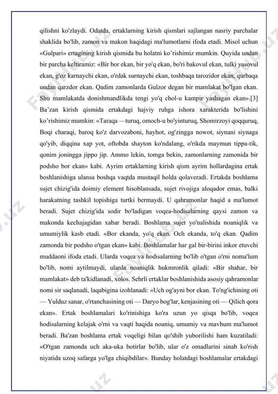 monda bir podsho o'tgan ekan» kabi. boshlamalar har gal bir-birini inkor etuvchi muddaoni ifoda etadi. ularda voqea va hodisalarning bo'lib o'tgan o'rni noma'lum bo'lib, nomi aytilmaydi, ularda noaniqlik hukmronlik qiladi: «bir shahar, bir mamlakat» deb ta'kidlanadi, xolos. sehrli ertaklar boshlanishida asosiy qahramonlar nomi sir saqlanadi, laqabigina izohlanadi: «uch og'ayni bor ekan. to'ng'ichining oti — yulduz sanar, o'rtanchasining oti — daryo bog'lar, kenjasining oti — qilich qora ekan». ertak boshlamalari ko'rinishiga ko'ra uzun yo qisqa bo'lib, voqea hodisalarning kelajak o'rni va vaqti haqida noaniq, umumiy va mavhum ma'lumot beradi. ba'zan boshlama ertak voqeligi bilan qo'shib yuborilishi ham kuzatiladi: «o'tgan zamonda uch aka-uka botirlar bo'lib, ular o'z omadlarini sinab ko'rish niyatida uzoq safarga yo'lga chiqibdilar». bunday holatdagi boshlamalar ertakdagi voqealar rivojining tezlashishiga va keskinlashuviga, ziddiyatlarning kuchayishiga zamin hozirlaydi. shuni alohida ta'kidlash joizki, boshlama ekspozitsiya emas, balki unga — ekspozitsiyaga yo'l ochadi, o'rin beradi. boshlama sujetga daxldor bo'lmay, ertakda sujet ekspozitsiyadan boshlanadi. ekspozitsiya …