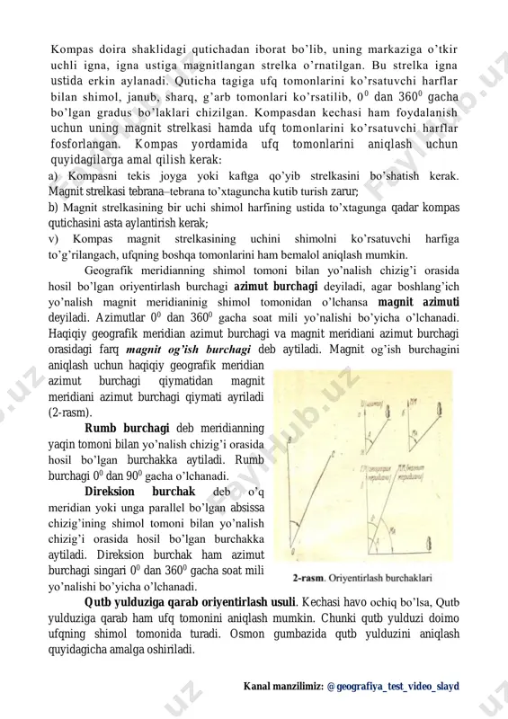 o qilingan. 1-rasm kanal manzilimiz: @geografiya_test_video_slayd kompas doira shaklidagi qutichadan iborat bo’lib, uning markaziga o’tkir uchli igna, igna ustiga magnitlangan strelka o’rnatilgan. bu strelka igna ustida erkin aylanadi. quticha tagiga ufq tomonlarini ko’rsatuvchi harflar bilan shimol, janub, sharq, g’arb tomonlari ko’rsatilib, 0 0 dan 3600 gacha bo’lgan gradus bo’laklari chizilgan. kompasdan kechasi ham foydalanish uchun uning magnit strelkasi hamda ufq tomonlarini ko’rsatuvchi harflar fosforlangan. kompas yordamida ufq tomonlarini aniqlash uchun quyidagilarga amal qilish kerak: a) kompasni tekis joyga yoki kaftga qo’yib strelkasini bo’shatish kerak. magnit strelkasi tebrana–tebrana to’xtaguncha kutib turish zarur; b) magnit strelkasining bir uchi shimol harfining ustida to’xtagunga qadar kompas qutichasini asta aylantirish kerak; v) kompas magnit strelkasining uchini shimolni ko’rsatuvchi harfiga to’g’rilangach, ufqning boshqa tomonlarini ham bemalol aniqlash mumkin. geografik meridianning shimol tomoni bilan yo’nalish chizig’i orasida hosil bo’lgan oriyentirlash burchagi azimut burchagi deyiladi, agar boshlang’ich yo’nalish magnit meridianinig shimol tomonidan o’lchansa magnit azimuti deyiladi. azimutlar 00 …