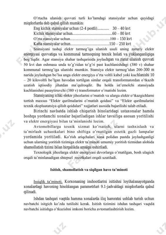 vvati turli ko’lamdagi stansiyalar uchun quyidagi miqdorlarda deb qabul qilish mumkin: eng kichik stansiyalar uchun (2-4 postli)............ 30 – 40 kvt kichik stansiyalar uchun.........................................60 – 80 kvt o’rta stansiyalar uchun.........................................100 – 150 kvt katta stansiyalar uchun........................................150 – 250 kvt stansiyani tashqi elektr tarmog’iga ulanish usuli uning zaruriy elektr energiyasi quvvatiga va kommunal tarmoqning texnik holati va yuklanganligiga bog’liqdir. agar stansiya shahar tashqarisida joylashgan va zarur ulanish quvvati 50 kvt dan oshmasa unda to’g’ridan to’g’ri past kuchlanishdagi (380 v) shahar kommunal tarmog’iga ulanishi mumkin. stansiya elektr tarmog’idan 200-300 m narida joylashgan bo’lsa unga elektr energiya o’rta voltli kabel yoki kuchlanishi 10 – 20 kilovoltli bo’lgan havodan tortilgan simlar orqali transformatordan o’tkazib uzatish iqtisodiy jihatdan ma’qulroqdir. bu holda ist’emolchi stansiyada kuchlanishni pasaytiruvchi (380 v) transformator o’rnatishi lozim. stansiyaning ichki elektr jihozlarini o’rnatish va ularga elektr o’tkazgichlarni tortish maxsus “elektr qurilmalarini o’rnatish qoidasi” va “elektr qurilmalarini texnik ekspluatatsiya qilish qoidalari” xujjatlari asosida bajarilishi …