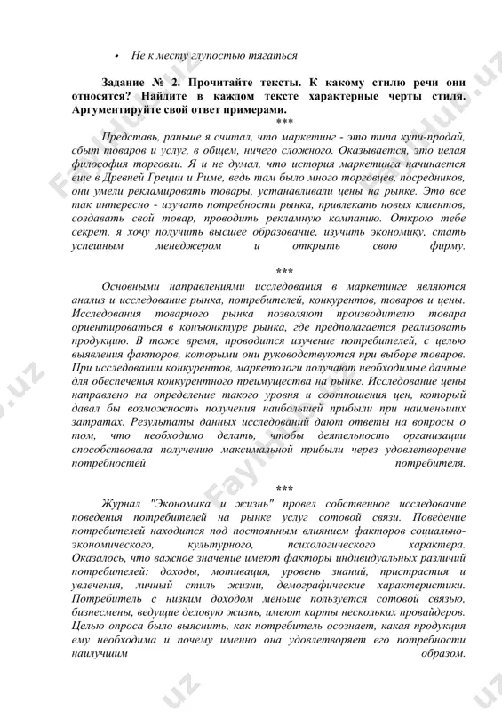 · итак, звалась она татьяной… · мудрости потоки отрокам впитывать пора начать бы · не к месту глупостью тягаться задание № 2. прочитайте тексты. к какому стилю речи они относятся? найдите в каждом тексте характерные черты стиля. аргументируйте свой ответ примерами. *** представь, раньше я считал, что маркетинг - это типа купи-продай, сбыт товаров и услуг, в общем, ничего сложного. оказывается, это целая философия торговли. я и не думал, что история маркетинга начинается еще в древней греции и риме, ведь там было много торговцев, посредников, они умели рекламировать товары, устанавливали цены на рынке. это все так интересно - изучать потребности рынка, привлекать новых клиентов, создавать свой товар, проводить рекламную компанию. открою тебе секрет, я хочу получить высшее образование, изучить экономику, стать успешным менеджером и открыть свою фирму. *** основными направлениями исследования в маркетинге являются анализ и исследование рынка, потребителей, конкурентов, товаров и цены. исследования товарного рынка позволяют производителю товара ориентироваться …