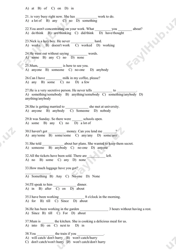 g on your work. what _________ you ________ about? a) do/think b) are/thinking c) did/think d) have/thought 23.nick is a lazy boy. he never _____________ hard. a) works b) doesn't work c) worked d) working 24.he went out without saying __________ words. a) some b) any c) no d) none 25.mum, _____________ is here to see you. a) anyone b) someone c) no-one d) anybody 26.can i have _________ milk in my coffee, please? a) any b) some c) no d) a few 27.he is a very secretive person. he never tells ___________ to ___________. a) something/somebody b) anything/somebody c) something/anybody d) anything/anybody 28.she is getting married to _____________ she met at university. a) anyone b) anybody c) someone d) nobody 29.it was sunday. so there were ______ schools open. a) some b) any c) no d) a lot of 30.i haven't got __________ money. can you lend me _______? …
