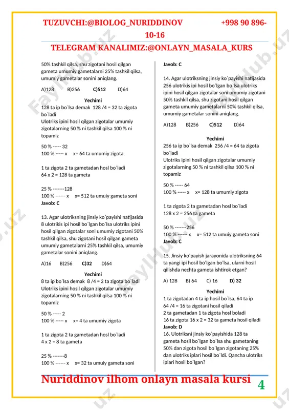 gameta umumiy gametalarni 25% tashkil qilsa, umumiy gametalar sonini aniqlang. a)128 b)256 c)512 d)64 yechimi 64 ta ip bo`lsa demak 64 /4 = 16 ta zigota bo`ladi ulotriks ipini hosil qilgan zigotalar umumiy zigotalarning 50 % ni tashkil qilsa 100 % ni topamiz 50 % ----- 16 100 % ----- x x= 32 ta umumiy zigota 1 ta zigota 2 ta gametadan hosl bo`ladi 32 x 2 = 64 ta gameta 25 % -------64 100 % ------ x x= 128 ta umuiy gameta soni javob: b 11. agar ulotriksning jinsiy ko`payishi natijasida 16 ulotrikis ipi hosil bo`lgan bo`lsa ulotriks ipini hosil qilgan zigotalar soni umumiy zigotani 50% tashkil qilsa, shu zigotani hosil qilgan gameta umumiy gametalarni 25% tashkil qilsa, umumiy gametalar sonini aniqlang. a)128 b)256 c)512 d)64 yechimi 16 ta ip bo`lsa demak 16 /4 = 4 ta zigota bo`ladi ulotriks ipini hosil qilgan zigotalar umumiy zigotalarning 50 % ni …