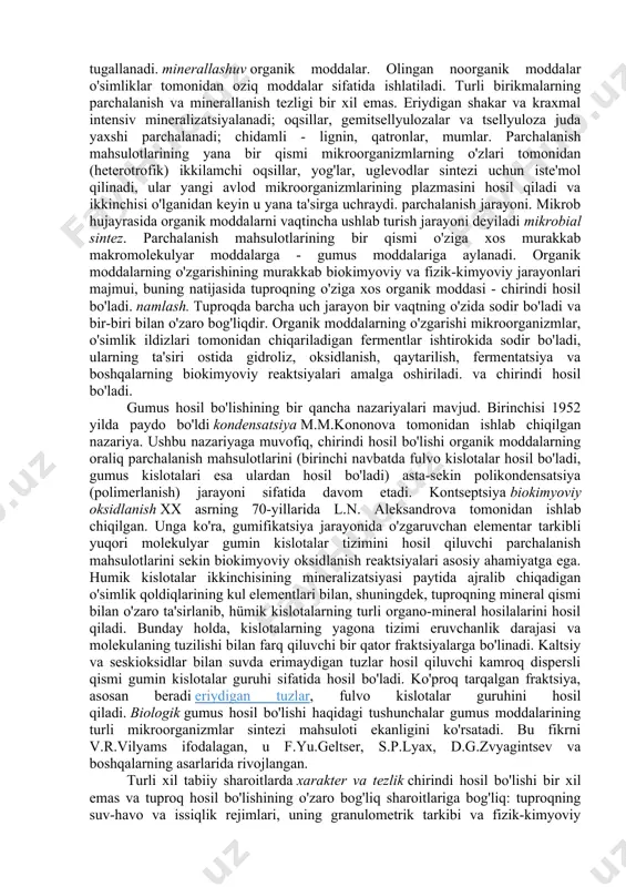 vodorod, kislorod va azot bilan sodir bo'lgani kabi uchib ketmasligi bilan bog'liq. kulda mikroelementlar juda oz miqdorda bo'ladi - bor, rux, yod, ftor, molibden, kobalt, nikel, mis va boshqalar.. yosunlar, don va dukkaklilar eng ko'p kul tarkibiga ega, eng kam kul ignabargli daraxtda uchraydi. . organik moddalarning tarkibini quyidagicha ifodalash mumkin (6-rasm). §2. tuproqdagi organik moddalarning transformatsiyasi organik qoldiqlarning chirindiga aylanishi tuproqda mikroorganizmlar, hayvonlar, havo kislorodi va suvning bevosita ishtirokida kechadigan murakkab biokimyoviy jarayondir. bu jarayonda asosiy va hal qiluvchi rol chirindi hosil bo'lishining barcha bosqichlarida ishtirok etadigan mikroorganizmlarga tegishli bo'lib, bu mikrofloraga ega tuproqlarning katta populyatsiyasi tomonidan osonlashtiriladi. organik qoldiqlarni chirindiga aylantirishda tuproqda yashovchi hayvonlar ham faol ishtirok etadi. hasharotlar va ularning lichinkalari, yomg'ir chuvalchanglari o'simlik qoldiqlarini maydalaydi va maydalaydi, ularni tuproq bilan aralashtiradi, yutadi, ishlatilmagan qismini axlat shaklida qayta ishlaydi va tuproqqa tashlaydi. o'lish paytida barcha o'simlik va hayvon organizmlari oddiyroq birikmalarga parchalanish jarayonlaridan o'tadi, ularning yakuniy bosqichi …