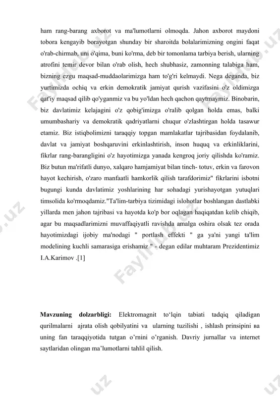 riy va demokratik qadriyatlarni chuqur o'zlashtirgan holda tasawur etamiz. biz istiqbolimizni taraqqiy topgan mamlakatlar tajribasidan foydalanib, davlat va jamiyat boshqaruvini erkinlashtirish, inson huquq va erkinliklarini, fikrlar rang-barangligini o'z hayotimizga yanada kengroq joriy qilishda ko'ramiz. biz butun ma'rifatli dunyo, xalqaro hamjamiyat bilan tinch- totuv, erkin va farovon hayot kechirish, o'zaro manfaatli hamkorlik qilish tarafdorimiz" fikrlarini isbotni bugungi kunda davlatimiz yoshlarining har sohadagi yurishayotgan yutuqlari timsolida ko'rmoqdamiz."ta'lim-tarbiya tizimidagi islohotlar boshlangan dastlabki yillarda men jahon tajribasi va hayotda ko'p bor oqlagan haqiqatdan kelib chiqib, agar bu maqsadlarimizni muvaffaqiyatli ravishda amalga oshira olsak tez orada hayotimizdagi ijobiy ma'nodagi " portlash effekti " ga ya'ni yangi ta'lim modelining kuchli samarasiga erishamiz " - degan edilar muhtaram prezidentimiz i.a.karimov .[1] mavzuning dolzarbligi: elektromagnit to‘lqin tabiati tadqiq qiladigan qurilmalarni ajrata olish qobilyatini va ularning tuzilishi , ishlash prinsipini ва uning fan taraqqiyotida tutgan o’rnini o’rganish. davriy jurnallar va internet saytlaridan olingan ma’lumotlarni tahlil qilish. ilmiy izlanishning maqsad …