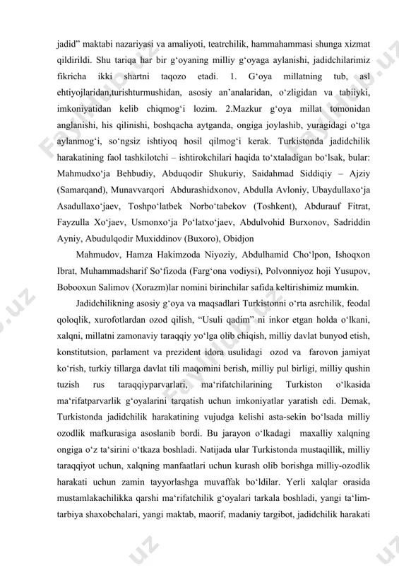 monidan anglanishi kerak. darhaqiqat, jadidchilarimiz olib borgan barcha ishlar, matbuotning yo‘lga qo‘yilishi, “usuli jadid” maktabi nazariyasi va amaliyoti, teatrchilik, hammahammasi shunga xizmat qildirildi. shu tariqa har bir g‘oyaning milliy g‘oyaga aylanishi, jadidchilarimiz fikricha ikki shartni taqozo etadi. 1. g‘oya millatning tub, asl ehtiyojlaridan,turishturmushidan, asosiy an’analaridan, o‘zligidan va tabiiyki, imkoniyatidan kelib chiqmog‘i lozim. 2.mazkur g‘oya millat tomonidan anglanishi, his qilinishi, boshqacha aytganda, ongiga joylashib, yuragidagi o‘tga aylanmog‘i, so‘ngsiz ishtiyoq hosil qilmog‘i kerak. turkistonda jadidchilik harakatining faol tashkilotchi – ishtirokchilari haqida to‘xtaladigan bo‘lsak, bular: mahmudxo‘ja behbudiy, abduqodir shukuriy, saidahmad siddiqiy – ajziy (samarqand), munavvarqori abdurashidxonov, abdulla avloniy, ubaydullaxo‘ja asadullaxo‘jaev, toshpo‘latbek norbo‘tabekov (toshkent), abdurauf fitrat, fayzulla xo‘jaev, usmonxo‘ja po‘latxo‘jaev, abdulvohid burxonov, sadriddin ayniy, abudulqodir muxiddinov (buxoro), obidjon mahmudov, hamza hakimzoda niyoziy, abdulhamid cho‘lpon, ishoqxon ibrat, muhammadsharif so‘fizoda (farg‘ona vodiysi), polvonniyoz hoji yusupov, bobooxun salimov (xorazm)lar nomini birinchilar safida keltirishimiz mumkin. jadidchilikning asosiy g‘oya va maqsadlari turkistonni o‘rta asrchilik, feodal qoloqlik, xurofotlardan ozod qilish, …
