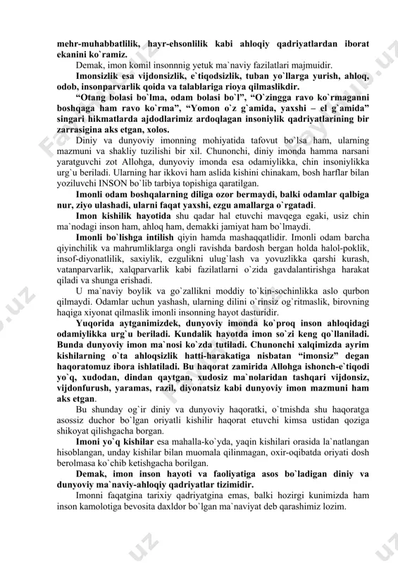 muomala va munosabatlarida g`araz bo`lmaydi ta`madan va xaromdan hazar qiladilar. har ishlarida faqat bu dunyoni emas, oxiratni ham o`ylab ish tutadilar. barcha amallari va hatti-harakatlarini shunga bo`ysundirishga harakat qiladilar. ma`naviy-ahloqiy fazilat sifatida esa imon faqat odamzotgagina xos ruhiy hodisa jumlasiga kiradi. inson, odamzotdan tashqari hech bir mahluqotda imonning o`rni-tagi ham yo`q. binobarin, odamzod jamiki boshqa jonzotlardan biron bir narsaga ishonib, uni muqaddas deb bilishi, ya`ni imon keltirishi bilan ajralib turadi. iymon kishi ma`naviyatining, ahloqining o`q ildizi, poydevori, negizidir. imondan mahrum kimsaning aqli nechog`li o`tkir, irodasi naqadar cho`ng bo`lmasin va shular tufayli o`zligidan qanchalik mag`rurlanmasin, u chinakam insonlar qatoriga hech qachon kiritilmagan, kiritilmaydi ham. zero, imonsiz odam na allohdan qo`rqadi va na bandalaridan uyaladi. u o`z nafsining itoatkor quli bo`lib, har qanday razolat va pastkashliklardan qaytmaydi. alloh hammamizni shundan asrasin. buning uchun imon yo`lini tutishimiz lozim.imonning mohiyati azaldan olam va odamzotning kelib chiqishi, odamning olamdagi o`rni qanday, inson umrining ma`nosi nimada, …