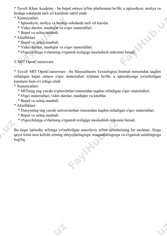 larining bilimlarini amalda qo'llash imkonini beradigan loyihalar. * afzalliklari: * amaliy va martaba yo'naltirilgan kurslar. * o'quvchilarga o'zlarining bilimlarini amalda qo'llash imkonini beradigan loyihalar. * o'quvchilarga o'zlarining martaba maqsadlariga erishishga yordam beradigan kurslar. 4. khan academy: * tavsif: khan academy - bu bepul onlayn ta'lim platformasi bo'lib, u iqtisodiyot, moliya va boshqa sohalarda turli xil kurslarni taklif etadi. * xususiyatlari: * iqtisodiyot, moliya va boshqa sohalarda turli xil kurslar. * video darslar, mashqlar va o'quv materiallari. * bepul va ochiq manbali. * afzalliklari: * bepul va ochiq manbali. * video darslar, mashqlar va o'quv materiallari. * o'quvchilarga o'zlarining o'rganish tezligiga moslashish imkonini beradi. 5. mit opencourseware: * tavsif: mit opencourseware - bu massachusets texnologiya instituti tomonidan taqdim etiladigan bepul onlayn o'quv materiallari to'plami bo'lib, u iqtisodiyotga yo'naltirilgan kurslarni ham o'z ichiga oladi. * xususiyatlari: * mitning eng yaxshi o'qituvchilari tomonidan taqdim etiladigan o'quv materiallari. * o'quv materiallari, video darslar, mashqlar …