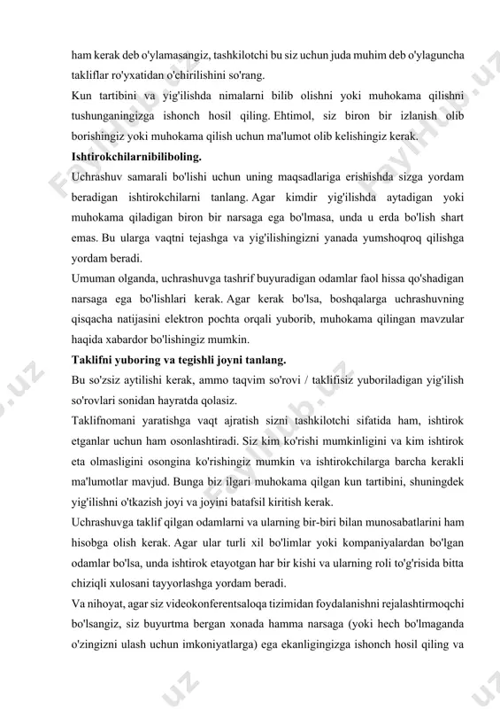 gizni kuzatishingiz kerak. umid qilamanki, ushbu maslahatlarni bortga olib chiqsangiz, har qachongidan ham uchrashuvlarga ko'proq tayyor bo'lasiz. agar siz odatda yig'ilish tashkilotchisi bo'lmasangiz, baribir keyingi g'oyangizga vaqt va kuchingizni tejash uchun ushbu g'oyalarni jamoangizga singdirishga yordam berishingiz mumkin. uchrashuvning maqsadini aniqlang: siz qaror qabul qilishingiz, muammoni hal qilishingiz, qo'shinlarni to'plashingiz yoki yangi tashabbus haqida jamoangizni xabardor qilishingiz kerakmi? uchrashuvning maqsadini aniqlashtirish birinchi va eng muhim rejalashtirish bosqichidir, bu sizning tayyorlagan barcha boshqa elementlarni harakatga keltiradi. siz haqiqatan ham uchrashuvga muhtoj ekaningizga ishonch hosil qiling. o'zingizning maqsadingizga erishishning boshqa usullari haqida o'ylamasdan, boshqa uchrashuvga qoqilmang. uchrashmaslik kerak, agar: tayyorlashga vaqtingiz yo'q boshqa aloqa usuli ham yaxshi ishlaydi agar siz alohida mavzularni hal qilsangiz, nozik mavzular yoki kadrlar masalasi bilan shug'ullanasiz bir qator odamlarning fikrlarini so'rashingiz kerak ishtirokchilarga rollarni tayinlang. ishtirokchilarga o'ziga xos rol berish, diqqatni jalb qilishni va faollikni oshirishi mumkin. quyidagi rollarni ko'rib chiqing: o'qituvchi munozarani olib boradi va masalaning …