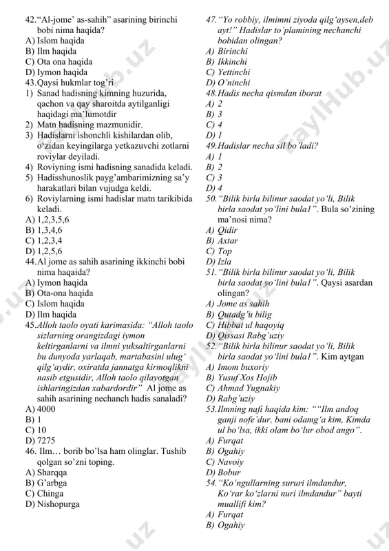 ang 5) haromga nazar qilishdan tiyiling 6) qo‘lingizni haromdan torting. 7) zino qilishdan o’zingizni asrang 8) birovni g’iybat qilmang. a) 8 barchasi b) 7 1,2,3,5,6,7,8 c) 5 1,2,3,4,8 d) 6 1,2,3,4,5,6 34. ikkinchi farishta nima deb duo qiladi? “abu hurayra (r.a.)dan rivoyat qilindi: “rasululloh (s.a.v.) dedilar: “bandalar tong ottirgan kun borki, unda ikki farishta tushib, ulardan biri: “allohim! infoq qiluvchiga o‘rnini qoplaydigan narsa ato et”, deydi” a) ikkinchisi: “allohim! xasis, ziqnalarga o’lim bergin” b) ikkinchisi: “allohim! xasis, ziqnalarga talofot bergin” c) ikkinchisi: “allohim! xasis, ziqnalarga do’zzax bergin” d) hamma javob to’g’ri 35. imom buxoriyning yozgan asarlarining soni nechta ? a) o’ndan ortiq ta b) yigirmaga yaqin c) 4 jild d) yigirmadan ortiq 36. quyidagi asarlar muallifini aniqlang. “al-jome’ as-sahih”, “al-adab al-mufrad”, “at-ta’rix as-sag‘ir”, “at-ta’rix al-avsot”, “at-ta’rix al-kabir”, “kitob al-ilal”, “barr ul-volidayn”, “asomi us-sahoba”, “kitob al-kuna” a) termiziy b) buxoriy c) xoja d) ibn saloh 37. “al-jome’ as-sahih” asari yana qanday …