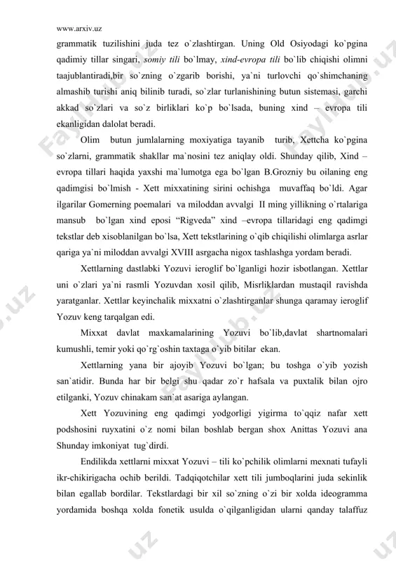 oshin taxtaga o`yib bitilar ekan. xettlarning yana bir ajoyib yozuvi bo`lgan; bu toshga o`yib yozish san`atidir. bunda har bir belgi shu qadar zo`r hafsala va puxtalik bilan ojro etilganki, yozuv chinakam san`at asariga aylangan. xett yozuvining eng qadimgi yodgorligi yigirma to`qqiz nafar xett podshosini ruyxatini o`z nomi bilan boshlab bergan shox anittas yozuvi ana shunday imkoniyat tug`dirdi. endilikda xettlarni mixxat yozuvi – tili ko`pchilik olimlarni mexnati tufayli ikr-chikirigacha ochib berildi. tadqiqotchilar xett tili jumboqlarini juda sekinlik bilan egallab bordilar. tekstlardagi bir xil so`zning o`zi bir xolda ideogramma yordamida boshqa xolda fonetik usulda o`qilganligidan ularni qanday talaffuz etilishi aniq bo`la bordi. ko`p qo`llanadigan so`zlarni doimo ideogramma bilan ifoldalanishi xett tilida urg`uni qanday talaffuz etilishi imkoniyatini bermaydi. maslan, ugil, aka, xotin it so`zlari xett tilida qanday talaffuz etilishi hozirgacha ma`lum emas. keyinchalik xalqning tarixi bayon etilgan mixxatli lavxa o`qib chiqildi. avvalo shu narsa ma`lum bo`ldiki, xettlar kichik osiyoni tub axolisi emas ekan. …