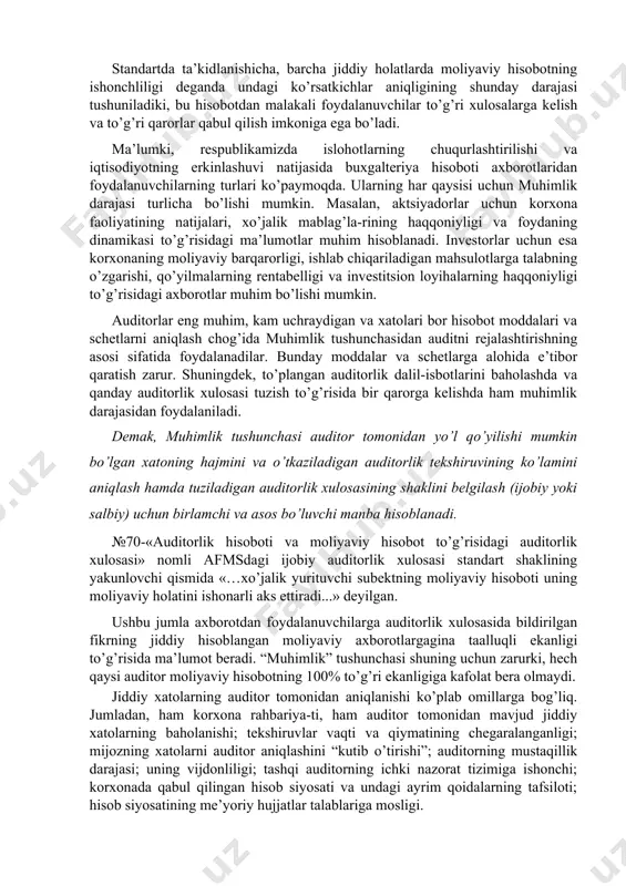tlarni aniqlash chog’ida muhimlik tushunchasidan auditni rejalashtirishning asosi sifatida foydalanadilar. bunday moddalar va schetlarga alohida e’tibor qaratish zarur. shuningdek, to’plangan auditorlik dalil-isbotlarini baholashda va qanday auditorlik xulosasi tuzish to’g’risida bir qarorga kelishda ham muhimlik darajasidan foydalaniladi. demak, muhimlik tushunchasi auditor tomonidan yo’l qo’yilishi mumkin bo’lgan xatoning hajmini va o’tkaziladigan auditorlik tekshiruvining ko’lamini aniqlash hamda tuziladigan auditorlik xulosasining shaklini belgilash (ijobiy yoki salbiy) uchun birlamchi va asos bo’luvchi manba hisoblanadi. №70-«auditorlik hisoboti va moliyaviy hisobot to’g’risidagi auditorlik xulosasi» nomli afmsdagi ijobiy auditorlik xulosasi standart shaklining yakunlovchi qismida «…xo’jalik yurituvchi subektning moliyaviy hisoboti uning moliyaviy holatini ishonarli aks ettiradi...» deyilgan. ushbu jumla axborotdan foydalanuvchilarga auditorlik xulosasida bildirilgan fikrning jiddiy hisoblangan moliyaviy axborotlargagina taalluqli ekanligi to’g’risida ma’lumot beradi. “muhimlik” tushunchasi shuning uchun zarurki, hech qaysi auditor moliyaviy hisobotning 100% to’g’ri ekanligiga kafolat bera olmaydi. jiddiy xatolarning auditor tomonidan aniqlanishi ko’plab omillarga bog’liq. jumladan, ham korxona rahbariya-ti, ham auditor tomonidan mavjud jiddiy xatolarning baholanishi; …