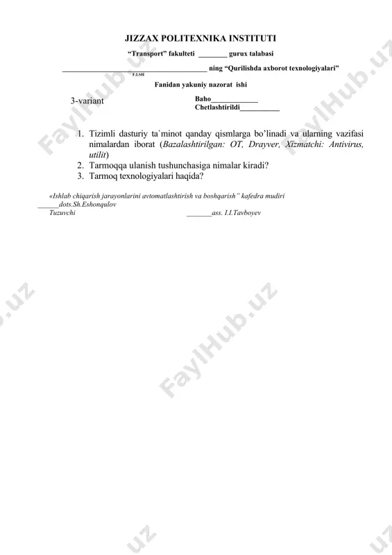 ti ________ gurux talabasi ________________________________________ ning “qurilishda axborot texnologiyalari” f.i.sh ( 8 -variant )fanidan yakuniy nazorat ishi baho_____________ chetlashtirildi___________ 1. sistema blokining tarkibiy qurilamalarining vazifasi (ona plata, qattiq disk, lazer disk yuritgich, mikroprotsessor, tezkor xotira) 2. axborot tizimlari va turlari, tuzilishi? 3. tarmoq xavfsizligi haqida «ishlab chiqarish jarayonlarini avtomatlashtirish va boshqarish” kafedra mudiri ______dots.sh.eshonqulov tuzuvchi _______ass. i.i.tavboyev jizzax politexnika instituti “transport” fakulteti ________ gurux talabasi ________________________________________ ning “qurilishda axborot texnologiyalari” f.i.sh ( 9 -variant )fanidan yakuniy nazorat ishi baho_____________ chetlashtirildi___________ 1. shaxsiy kompyuterning tashqi qurilmalari vazifasi nimalrdan iborat? 2. fanning maqsadi va vazifalari 3. c++ dasturi haqida. «ishlab chiqarish jarayonlarini avtomatlashtirish va boshqarish” kafedra mudiri ______dots.sh.eshonqulov tuzuvchi _______ass. i.i.tavboyev jizzax politexnika instituti “transport” fakulteti ________ gurux talabasi ________________________________________ ning “qurilishda axborot texnologiyalari” f.i.sh ( 11 -variant )fanidan yakuniy nazorat ishi baho_____________ chetlashtirildi___________ 1. windows operatsion tizimining ekran elementlari tushuntiring 2. mathcad dasturida calculus paneli haqida yozing 3. superkompyuterlar haqida nimalarni …