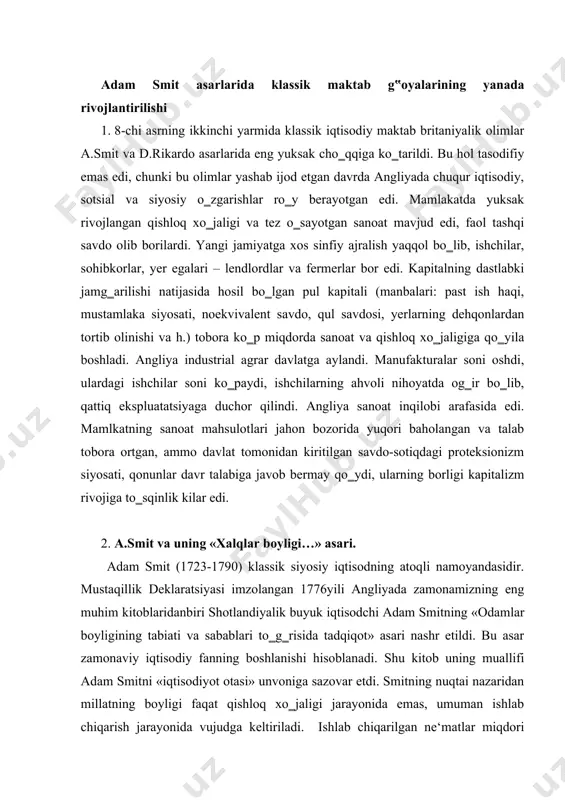 k deklaratsiyasi imzolangan 1776yili angliyada zamonamizning eng muhim kitoblaridanbiri shotlandiyalik buyuk iqtisodchi adam smitning «odamlar boyligining tabiati va sabablari to‗g‗risida tadqiqot» asari nashr etildi. bu asar zamonaviy iqtisodiy fanning boshlanishi hisoblanadi. shu kitob uning muallifi adam smitni «iqtisodiyot otasi» unvoniga sazovar etdi. smitning nuqtai nazaridan millatning boyligi faqat qishloq xo‗jaligi jarayonida emas, umuman ishlab chiqarish jarayonida vujudga keltiriladi. ishlab chiqarilgan ne‘matlar miqdori inson mehnatining boshqa ishlab chiqarish omillari bilan birlashuvidan tashkil topadi. a.smit o‗z davridagi iqtisodiy bilim va konsepsiyalarni umumlashtirdi va sistemaga tushurdi. buning natijasida xo‗jalik hayotining asosiy sohalarini tavsiflab beruvchi bir butun nazariya yaratdi. a.smitning bu asari 5 kitobdan iborat bo‗lib, 1-da – qiymat va qo‗shimcha daromad muammolari tadqiq etildi; 2-da – kapital jamg‗arilishi va uning shakllari; 3-da –kapitalizm taraqqiyotining tarixiy shart-sharoitlari; 4-da – merkantilizm va fiziokratlarning ta‘limotiga munosabati; 5-da – davlat moliya tizimi tadqiq etilgan. a.smitni tadqiqotining predmetini – jamiyatni iqtisodiy rivojlanishi va uning moddiy turmush darajasini oshirish …