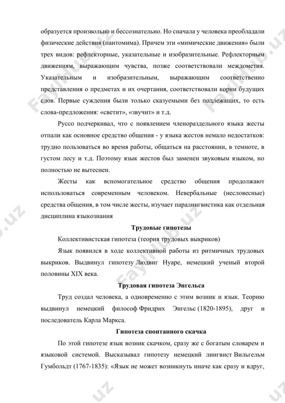 оянии, в темноте, в густом лесу и т.д. поэтому язык жестов был заменен звуковым языком, но полностью не вытеснен. жесты как вспомогательное средство общения продолжают использоваться современным человеком. невербальные (несловесные) средства общения, в том числе жесты, изучает паралингвистика как отдельная дисциплина языкознания трудовые гипотезы коллективистская гипотеза (теория трудовых выкриков) язык появился в ходе коллективной работы из ритмичных трудовых выкриков. выдвинул гипотезу людвиг нуаре, немецкий ученый второй половины xix века. трудовая гипотеза энгельса труд создал человека, а одновременно с этим возник и язык. теорию выдвинул немецкий философ фридрих энгельс (1820-1895), друг и последователь карла маркса. гипотеза спонтанного скачка по этой гипотезе язык возник скачком, сразу же с богатым словарем и языковой системой. высказывал гипотезу немецкий лингвист вильгельм гумбольдт (1767-1835): «язык не может возникнуть иначе как сразу и вдруг, или, точнее говоря, языку в каждый момент его бытия должно быть свойственно все, благодаря чему он становится единым целым… язык невозможно было бы …