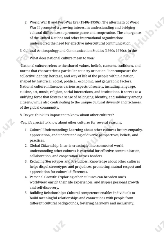 tion and colonization. scholars such as edward t. hall and ruth benedict began to examine cultural differences and their impact on communication. 2. world war ii and post-war era (1940s-1950s): the aftermath of world war ii prompted a growing interest in understanding and bridging cultural differences to promote peace and cooperation. the emergence of the united nations and other international organizations underscored the need for effective intercultural communication. 3. cultural anthropology and communication studies (1960s-1970s): in the 7. what does national culture mean to you? -national culture refers to the shared values, beliefs, customs, traditions, and norms that characterize a particular country or nation. it encompasses the collective identity, heritage, and way of life of the people within a nation, shaped by historical, social, political, economic, and geographic factors. national culture influences various aspects of society, including language, cuisine, art, music, religion, social interactions, and institutions. it serves as a …