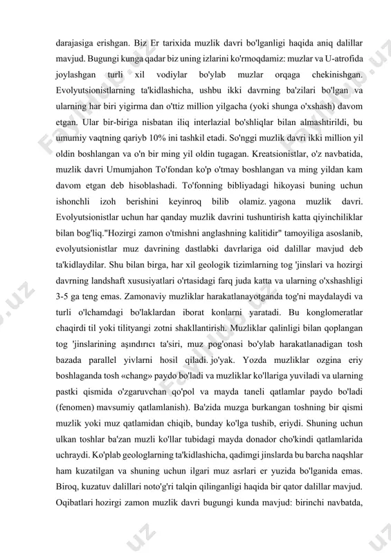 muzliklar qalinligi bilan qoplangan tog 'jinslarining aşındırıcı ta'siri, muz pog'onasi bo'ylab harakatlanadigan tosh bazada parallel yivlarni hosil qiladi. jo'yak. yozda muzliklar ozgina eriy boshlaganda tosh «chang» paydo bo'ladi va muzliklar ko'llariga yuviladi va ularning pastki qismida o'zgaruvchan qo'pol va mayda taneli qatlamlar paydo bo'ladi (fenomen) mavsumiy qatlamlanish). ba'zida muzga burkangan toshning bir qismi muzlik yoki muz qatlamidan chiqib, bunday ko'lga tushib, eriydi. shuning uchun ulkan toshlar ba'zan muzli ko'llar tubidagi mayda donador cho'kindi qatlamlarida uchraydi. ko'plab geologlarning ta'kidlashicha, qadimgi jinslarda bu barcha naqshlar ham kuzatilgan va shuning uchun ilgari muz asrlari er yuzida bo'lganida emas. biroq, kuzatuv dalillari noto'g'ri talqin qilinganligi haqida bir qator dalillar mavjud. oqibatlari hozirgi zamon muzlik davri bugungi kunda mavjud: birinchi navbatda, bu antarktida va grenlandiyani qamrab olgan ulkan muz qatlamlari, alp muzliklari, muzlik kelib chiqishi landshaftining shaklidagi ko'plab o'zgarishlar. zamonaviy erdagi barcha bu hodisalarni kuzatganimiz sababli, muzlik davri to'fondan keyin kelganligi aniq. muzlik davrida ulkan …