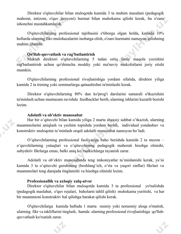 o'quv jarayoni) hurmat bilan muhokama qilishi kerak, bu o'zaro ishonchni mustahkamlaydi. o'qituvchilarning professional tajribasini e'tiborga olgan holda, kamida 10% hollarda ularning fikr-mulohazalarini inobatga olish, o'zaro hurmatni namoyon qilishning muhim jihatidir. qo'llab-quvvatlash va rag'batlantirish maktab direktori o'qituvchilarning 5 tadan ortiq ilmiy maqola yozishini rag'batlantirish uchun qo'shimcha moddiy yoki ma'naviy mukofotlarni joriy etishi mumkin. o'qituvchilarning professional rivojlanishiga yordam sifatida, direktor yiliga kamida 2 ta trening yoki seminarlarga qatnashishni ta'minlashi kerak. direktor o'qituvchilarning 80% dan ko'prog'i darslarini samarali o'tkazishini ta'minlash uchun muntazam ravishda feedbacklar berib, ularning ishlarini kuzatib borishi lozim. adolatli va ob'ektiv munosabat har bir o’qituvchi bilan kamida yiliga 2 marta shaxsiy suhbat o’tkazish, ularning muammolarini aniqlash va yechim topishda yordam berish, individual yondashuv va konstruktiv muloqotni ta’minlash orqali adolatli munosabat namoyon bo’ladi. o’qituvchilarning professional faoliyatiga baho berishda kamida 2 ta mezon – o’quvchilarning yutuqlari va o’qituvchining pedagogik mahorati hisobga olinishi, subyektiv fikrlarga emas, balki aniq ko’rsatkichlarga tayanish zarur. adolatli va ob’ektiv …