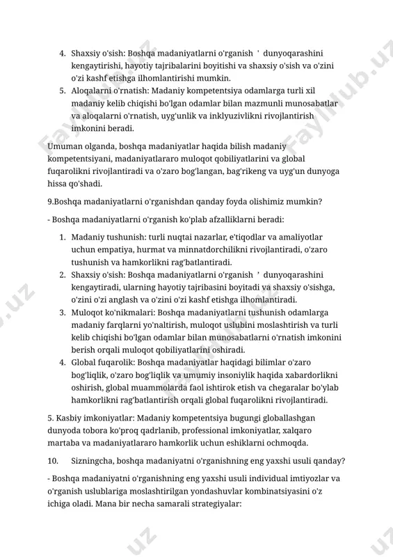 tai nazarlar, e'tiqodlar va amaliyotlarni tushunish, empatiya, minnatdorchilik va tushunishni rivojlantiradi. 2. global fuqarolik: o'zaro bog'liqlik kuchayib borayotgan dunyoda boshqa madaniyatlarni tushunish samarali muloqot, hamkorlik va chegaralar bo'ylab hamkorlik qilish uchun zarurdir. 3. stereotiplar va noto'g'ri qarashlarni kamaytirish: boshqa madaniyatlar haqidagi bilimlar stereotiplar va noto'g'ri qarashlarni yo'q qilishga yordam beradi, madaniy farqlarni o'zaro hurmat va qadrlashni rag'batlantiradi. 4. shaxsiy o'sish: boshqa madaniyatlarni o'rganish ' dunyoqarashini kengaytirishi, hayotiy tajribalarini boyitishi va shaxsiy o'sish va o'zini o'zi kashf etishga ilhomlantirishi mumkin. 5. aloqalarni o'rnatish: madaniy kompetentsiya odamlarga turli xil madaniy kelib chiqishi bo'lgan odamlar bilan mazmunli munosabatlar va aloqalarni o'rnatish, uyg'unlik va inklyuzivlikni rivojlantirish imkonini beradi. umuman olganda, boshqa madaniyatlar haqida bilish madaniy kompetentsiyani, madaniyatlararo muloqot qobiliyatlarini va global fuqarolikni rivojlantiradi va o'zaro bog'langan, bag'rikeng va uyg'un dunyoga hissa qo'shadi. 9.boshqa madaniyatlarni o'rganishdan qanday foyda olishimiz mumkin? - boshqa madaniyatlarni o'rganish ko'plab afzalliklarni beradi: 1. madaniy tushunish: turli nuqtai nazarlar, e'tiqodlar va …