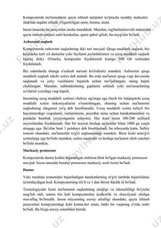 artirilgan rasm, bosma, matn. inson tanasida bu jarayonlar ancha murakkab. masalan, rag'batlantiruvchi materialni qayta ishlash natijasi xatti-harakatlar, qaror qabul qilish, his-tuyg'ular bo'ladi. axborotni saqlash kompyuterda axborotni saqlashning ikki turi mavjud. qisqa muddatli saqlash, biz ko'pincha turli xil dasturlar yoki fayllarni joylashtiramiz va uzoq muddatli saqlash (qattiq disk). o'rtacha, kompyuter foydalanish kuniga 500 gb xotiradan foydalanadi. biz odamlarda shunga o'xshash narsani ko'rishimiz mumkin. axborotni qisqa muddatli saqlash ishchi xotira deb ataladi. bu erda ma'lumot qisqa vaqt davomida saqlanadi va joriy vazifalarni bajarish uchun mo'ljallangan; uning hajmi cheklangan. masalan, suhbatdoshning gaplarini ushlash yoki ma'ruzachining so'zlarini yozishga vaqt topish. insonning uzoq muddatli xotirasi cheksiz sig'imga ega (hech bir tadqiqotchi uzoq muddatli xotira imkoniyatlarini o'rnatolmagan, shuning uchun ma'lumotni saqlashning chegarasi yo'q deb hisoblanadi). uzoq muddatli xotira tufayli biz hayotimizdagi voqealarni, ismlarimizni, poezdlar nima uchun harakatlanishini va pandalar bambuk yeyayotganini eslaymiz. har kuni inson 100-200 milliard neyronlardan foydalanadi. har bir neyron boshqa neyronlar bilan 1000 …