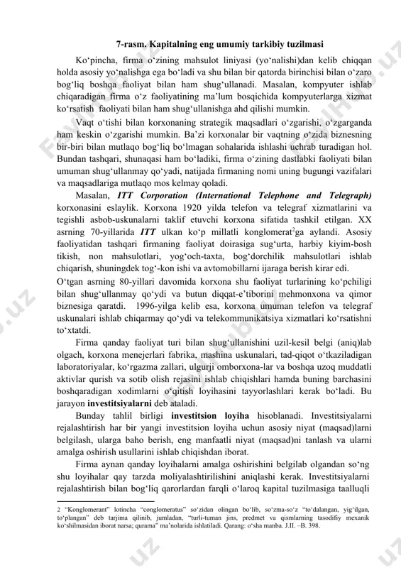 lgilab olishi kerak va bu jarayon strategik rejalashtirish deb ataladi. strategik rejalashtirish vaqt omilini inobatga olgan holda xarajat va daromadni baholash bilan bog‘liq ekan, ko‘p jihatdan, uni moliyaviy qarorga kiritish mumkin. shape \* mergeformat 7-rasm. kapitalning eng umumiy tarkibiy tuzilmasi ko‘pincha, firma o‘zining mahsulot liniyasi (yo‘nalishi)dan kelib chiqqan holda asosiy yo‘nalishga ega bo‘ladi va shu bilan bir qatorda birinchisi bilan o‘zaro bog‘liq boshqa faoliyat bilan ham shug‘ullanadi. masalan, kompyuter ishlab chiqaradigan firma o‘z faoliyatining ma’lum bosqichida kompyuterlarga xizmat ko‘rsatish faoliyati bilan ham shug‘ullanishga ahd qilishi mumkin. vaqt o‘tishi bilan korxonaning strategik maqsadlari o‘zgarishi, o‘zgarganda ham keskin o‘zgarishi mumkin. ba’zi korxonalar bir vaqtning o‘zida biznesning bir-biri bilan mutlaqo bog‘liq bo‘lmagan sohalarida ishlashi uchrab turadigan hol. bundan tashqari, shunaqasi ham bo‘ladiki, firma o‘zining dastlabki faoliyati bilan umuman shug‘ullanmay qo‘yadi, natijada firmaning nomi uning bugungi vazifalari va maqsadlariga mutlaqo mos kelmay qoladi. masalan, itt corporation (international telephone and telegraph) korxonasini eslaylik. korxona 1920 …