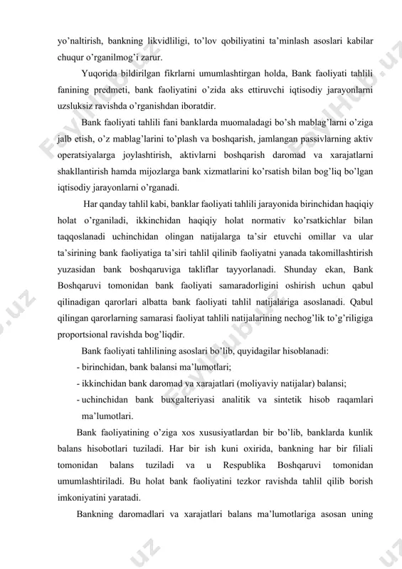 lining asoslari bo’lib, quyidagilar hisoblanadi: · birinchidan, bank balansi ma’lumotlari; · ikkinchidan bank daromad va xarajatlari (moliyaviy natijalar) balansi; · uchinchidan bank buxgalteriyasi analitik va sintetik hisob raqamlari ma’lumotlari. bank faoliyatining o’ziga xos xususiyatlardan bir bo’lib, banklarda kunlik balans hisobotlari tuziladi. har bir ish kuni oxirida, bankning har bir filiali tomonidan balans tuziladi va u respublika boshqaruvi tomonidan umumlashtiriladi. bu holat bank faoliyatini tezkor ravishda tahlil qilib borish imkoniyatini yaratadi. bankning daromadlari va xarajatlari balans ma’lumotlariga asosan uning daromadlari manbalari, miqdori, xarajatlarining turlari va hajmi hamda faoliyat samaradorligi tahlil qilinadi. bank faoliyatini operativ (tezkor) tahlil qilishda analitik va sintetik hisob raqamlar oboroti va qoldig’idan foydalanadi. shunday ekan, 1,2,3 ilovalarda keltirilgan ma’lumotlar bank faoliyatini tahlil qilishning asosini tashkil etadi. bozor iqtisodiyoti sharoitida har qanday faoliyat yurituvchi korxona faoliyati tahlilidan asosiy maqsad faoliyat samaradorligi oshirishdan iboratdir. bank faoliyati tahlilin amalga oshirishdan ham bosh maqsad bo’lib, bank faoliyati samaradorligini oshirishga erishishdan iboratdir. bank …