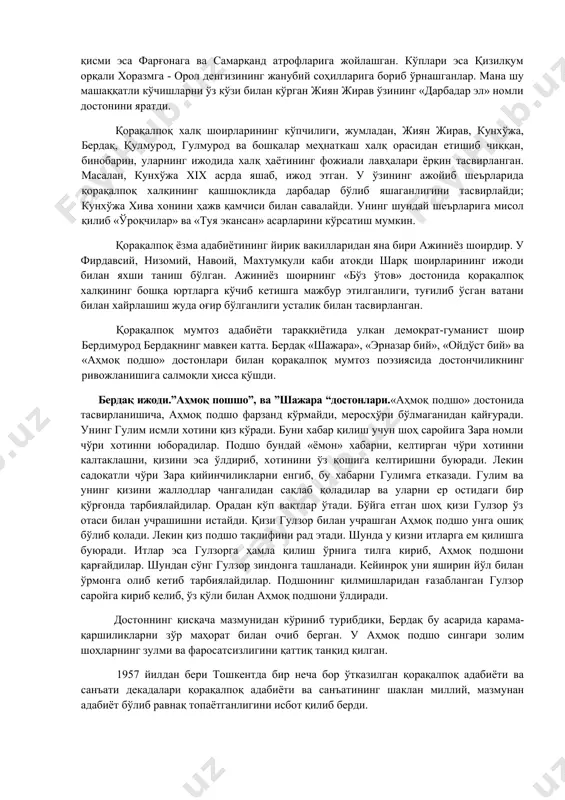 қининг қашшоқликда дарбадар бўлиб яшаганлигини тасвирлайди; кунхўжа хива хонини ҳажв қамчиси билан савалайди. унинг шундай шеърларига мисол қилиб «ўроқчилар» ва «туя экансан» асарларини кўрсатиш мумкин. қорақалпоқ ёзма адабиётининг йирик вакилларидан яна бири ажиниёз шоирдир. у фирдавсий, низомий, навоий, махтумқули каби атокди шарқ шоирларининг ижоди билан яхши таниш бўлган. ажиниёз шоирнинг «бўз ўтов» достонида қорақалпоқ халқининг бошқа юртларга кўчиб кетишга мажбур этилганлиги, туғилиб ўсган ватани билан хайрлашиш жуда оғир бўлганлиги усталик билан тасвирланган. қорақалпоқ мумтоз адабиёти тараққиётида улкан демократ-гуманист шоир бердимурод бердақнинг мавқеи катта. бердақ «шажара», «эрназар бий», «ойдўст бий» ва «аҳмоқ подшо» достонлари билан қорақалпоқ мумтоз поэзиясида достончиликнинг ривожланишига салмоқли ҳисса қўшди. бердақ ижоди.”аҳмоқ пошшо”, ва ”шажара “достонлари.«аҳмоқ подшо» достонида тасвирланишича, аҳмоқ подшо фарзанд кўрмайди, меросхўри бўлмаганидан қайғуради. унинг гулим исмли хотини қиз кўради. буни хабар қилиш учун шоҳ саройига зара номли чўри хотинни юборадилар. подшо бундай «ёмон» хабарни, келтирган чўри хотинни калтаклашни, қизини эса ўлдириб, хотинини ўз қошига келтиришни …