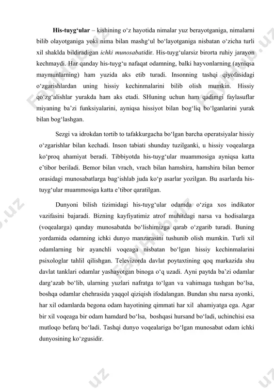 m aks etadi. shuning uchun ham qadimgi faylasuflar miyaning ba’zi funksiya​larini, ayniqsa hissiyot bilan bog‘liq bo‘lganlarini yurak bilan bog‘lashgan. sezgi va idrokdan tortib to tafakkurgacha bo‘lgan barcha operatsiyalar hissiy o‘zgarishlar bilan kechadi. inson tabiati shunday tu​zilganki, u hissiy voqealarga ko‘proq ahamiyat beradi. tibbiyotda his-tuyg‘ular muammosiga ayniqsa katta e’tibor beriladi. bemor bi​lan vrach, vrach bilan hamshira, hamshira bilan bemor orasidagi muno​sabatlarga bag‘ishlab juda ko‘p asarlar yozilgan. bu asarlarda his-tuyg‘ular muammosiga katta e’tibor qaratilgan. dunyoni bilish tizimidagi his-tuyg‘ular odamda o‘ziga xos indikator vazifasini bajaradi. bizning kayfiyatimiz atrof muhitdagi narsa va hodisalarga (voqealarga) qanday munosabatda bo‘lishimizga qarab o‘zgarib turadi. buning yordamida odamning ichki dunyo manzarasini tushunib olish mumkin. turli xil odamlarning bir ayanchli voqeaga nisbatan bo‘lgan hissiy kechinmalarini psixologlar tahlil qilishgan. televizorda davlat poytaxtining qoq markazida shu davlat tanklari odamlar yashayotgan binoga o‘q uzadi. ayni paytda ba’zi odamlar darg‘azab bo‘lib, ularning yuzlari nafratga to‘lgan va vahimaga tushgan bo‘lsa, boshqa odamlar chehrasida yaqqol qiziqish …