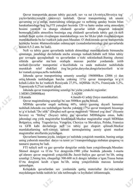 eft quvur magistrali “shimol yog`dusi” (siyanie severa) va “ittifoq” (soyuz) tabiiy gaz quvurlari mdhdagina emas, balki jahondagi eng yirik magistrallar hisoblanadi.mazkur magistrallar orqali mdhdan bolgariya, sobiq yugoslaviya, vengriya, chexiya va slovakiya, polsha, fransiya va gfr kabi davlatlarga neft va tabiiy gaz eksport qilinadi.mazkur mamlakatlarning neft-ximiya sanoati tarmoqlarining asosiy qismi mazkur magistrallar atroflarida joylashgan. quvurlarni hamma joyda, istalgan yo`nalishda yotqizish mumkin, buning ustiga uning yuborish masofasi daryo va temir yo`l transportidagiga nisbatan qisqaroq va tannarxi pastroq bo`ladi. fti tufayli neft va gaz quvurlar dengizlar ostida ham yotqizilmoqda.masalan: shimol dengizi va o`rta yer dengizida.1980 yillar boshida jahonda 1-marta qit`alararo quvur magistrali yotqizildi.bu jazoir-italiya gaz quvuri bo`lib, uning uzunligi 2,5ming km, chuqurligi 500-600 m.li dengiz tubidan o`tgan.trassa butun o`rta dengizni kesib o`tgan bo`lib, uning yotqizilishida maxsus kemalar qatnashgan. kelajakda quvurlardan suv yordamida qattiq materiallar (ko`mir,ruda)ni maydalangan holda tashish ko`zda tutilmoqda va loyihalari ishlanmoqda. elektron transport-yangi va ahamiyati tez o`sib borayotgan transport tarmog`idir.iqtisodiy rivojlangan …