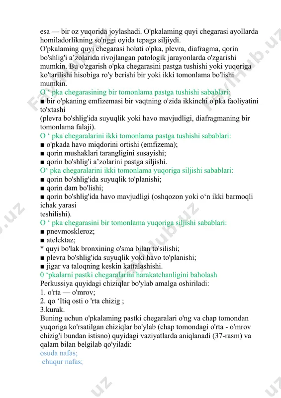 o'pkalaming quyi chegarasi holati o'pka, plevra, diafragma, qorin bo'shlig'i a’zolarida rivojlangan patologik jarayonlarda o'zgarishi mumkin. bu o'zgarish o'pka chegarasini pastga tushishi yoki yuqoriga ko'tarilishi hisobiga ro'y berishi bir yoki ikki tomonlama bo'lishi mumkin. о ‘ pka chegarasining bir tomonlama pastga tushishi sabablari: ■ bir o'pkaning emfizemasi bir vaqtning o'zida ikkinchi o'pka faoliyatini to'xtashi (plevra bo'shlig'ida suyuqlik yoki havo mavjudligi, diafragmaning bir tomonlama falaji). о ‘ pka chegaralarini ikki tomonlama pastga tushishi sabablari: ■ o'pkada havo miqdorini ortishi (emfizema); ■ qorin mushaklari tarangligini susayishi; ■ qorin bo'shlig'i a’zolarini pastga siljishi. о‘ pka chegaralarini ikki tomonlama yuqoriga siljishi sabablari: ■ qorin bo'shlig'ida suyuqlik to'planishi; ■ qorin dam bo'lishi; ■ qorin bo'shlig'ida havo mavjudligi (oshqozon yoki o‘n ikki barmoqli ichak yarasi teshilishi). о ‘ pka chegarasini bir tomonlama yuqoriga siljishi sabablari: ■ pnevmoskleroz; ■ atelektaz; * quyi bo'lak bronxining o'sma bilan to'silishi; ■ plevra bo'shlig'ida suyuqlik yoki havo to'planishi; ■ jigar va taloqning …