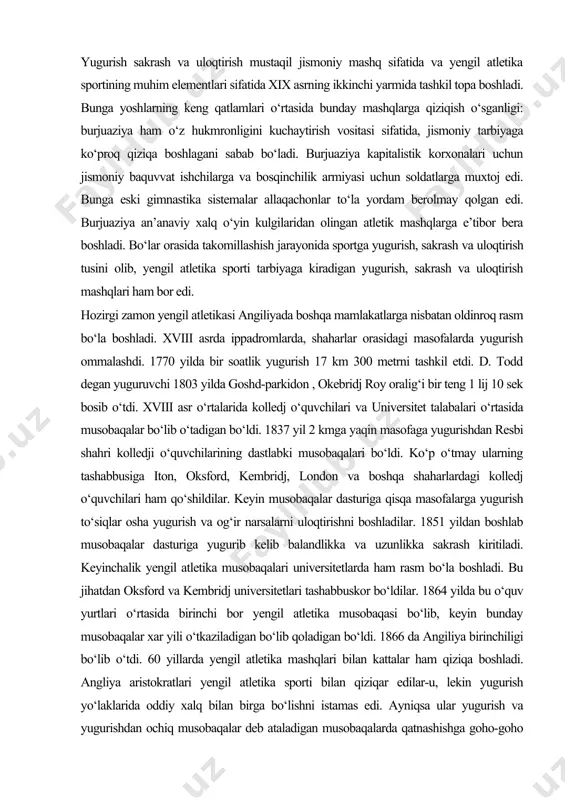 aqachonlar to‘la yordam berolmay qolgan edi. burjuaziya an’anaviy xalq o‘yin kulgilaridan olingan atletik mashqlarga e’tibor bera boshladi. bo‘lar orasida takomillashish jarayonida sportga yugurish, sakrash va uloqtirish tusini olib, yengil atletika sporti tarbiyaga kiradigan yugurish, sakrash va uloqtirish mashqlari ham bor edi. hozirgi zamon yengil atletikasi angiliyada boshqa mamlakatlarga nisbatan oldinroq rasm bo‘la boshladi. xviii asrda ippadromlarda, shaharlar orasidagi masofalarda yugurish ommalashdi. 1770 yilda bir soatlik yugurish 17 km 300 metrni tashkil etdi. d. todd degan yuguruvchi 1803 yilda goshd-parkidon , okebridj roy oralig‘i bir teng 1 lij 10 sek bosib o‘tdi. xviii asr o‘rtalarida kolledj o‘quvchilari va universitet talabalari o‘rtasida musobaqalar bo‘lib o‘tadigan bo‘ldi. 1837 yil 2 kmga yaqin masofaga yugurishdan resbi shahri kolledji o‘quvchilarining dastlabki musobaqalari bo‘ldi. ko‘p o‘tmay ularning tashabbusiga iton, oksford, kembridj, london va boshqa shaharlardagi kolledj o‘quvchilari ham qo‘shildilar. keyin musobaqalar dasturiga qisqa masofalarga yugurish to‘siqlar osha yugurish va og‘ir narsalarni uloqtirishni boshladilar. 1851 yildan boshlab …