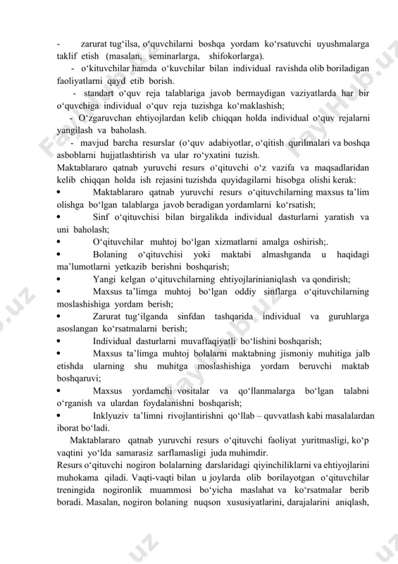 ividual o‘quv rejalari bilan tanishtirish va ular bo‘yicha maslahatlar berish. · muntazam ravishda o‘quvchilarning erishayotgan muvaffaqiyotlarini muhokama qilish va baholash. · maktab jamoasining boshqaruv xodimlari va ota-onalar bilan hamkorlikda ishlash; · zarurat tug‘ilsa, o‘quvchilarni boshqa yordam ko‘rsatuvchi uyushmalarga taklif etish (masalan, seminarlarga, shifokorlarga). - o‘kituvchilar hamda o‘kuvchilar bilan individual ravishda olib boriladigan faoliyatlarni qayd etib borish. - standart o‘quv reja talablariga javob bermaydigan vaziyatlarda har bir o‘quvchiga individual o‘quv reja tuzishga ko‘maklashish; - o‘zgaruvchan ehtiyojlardan kelib chiqqan holda individual o‘quv rejalarni yangilash va baholash. - mavjud barcha resurslar (o‘quv adabiyotlar, o‘qitish qurilmalari va boshqa asboblarni hujjatlashtirish va ular ro‘yxatini tuzish. maktablararo qatnab yuruvchi resurs o‘qituvchi o‘z vazifa va maqsadlaridan kelib chiqqan holda ish rejasini tuzishda quyidagilarni hisobga olishi kerak: · maktablararo qatnab yuruvchi resurs o‘qituvchilarning maxsus ta’lim olishga bo‘lgan talablarga javob beradigan yordamlarni ko‘rsatish; · sinf o‘qituvchisi bilan birgalikda individual dasturlarni yaratish va uni baholash; · o‘qituvchilar muhtoj bo‘lgan xizmatlarni …