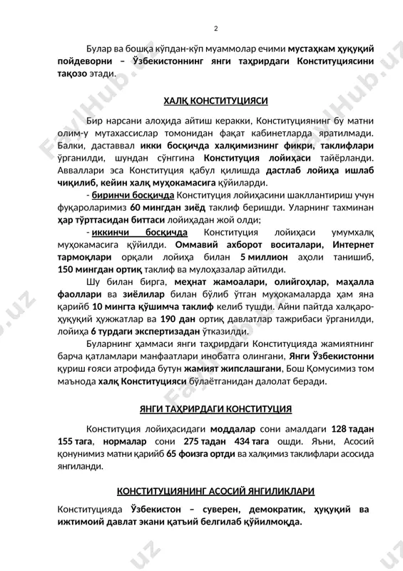 кўпдан-кўп муаммолар ечими мустаҳкам ҳуқуқий пойдеворни – ўзбекистоннинг янги таҳрирдаги конституциясини тақозо этади. халқ конституцияси бир нарсани алоҳида айтиш керакки, конституциянинг бу матни олим-у мутахассислар томонидан фақат кабинетларда яратилмади. балки, даставвал икки босқичда халқимизнинг фикри, таклифлари ўрганилди, шундан сўнггина конституция лойиҳаси тайёрланди. авваллари эса конституция қабул қилишда дастлаб лойиҳа ишлаб чиқилиб, кейин халқ муҳокамасига қўйиларди. - биринчи босқичда конституция лойиҳасини шакллантириш учун фуқароларимиз 60 мингдан зиёд таклиф беришди. уларнинг тахминан ҳар тўрттасидан биттаси лойиҳадан жой олди; - иккинчи босқичда конституция лойиҳаси умумхалқ муҳокамасига қўйилди. оммавий ахборот воситалари, интернет тармоқлари орқали лойиҳа билан 5 миллион аҳоли танишиб, 150 мингдан ортиқ таклиф ва мулоҳазалар айтилди. шу билан бирга, меҳнат жамоалари, олийгоҳлар, маҳалла фаоллари ва зиёлилар билан бўлиб ўтган муҳокамаларда ҳам яна қарийб 10 мингта қўшимча таклиф келиб тушди. айни пайтда халқаро-ҳуқуқий ҳужжатлар ва 190 дан ортиқ давлатлар тажрибаси ўрганилди, лойиҳа 6 турдаги экспертизадан ўтказилди. буларнинг ҳаммаси янги таҳрирдаги конституцияда жамиятнинг барча қатламлари …
