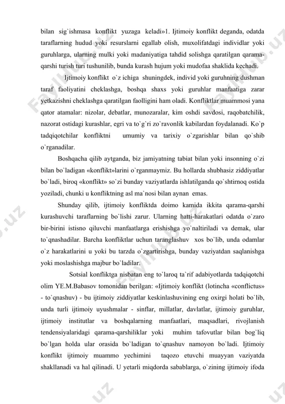bo`lishi zarur. ularning hatti-harakatlari odatda o`zaro bir-birini istisno qiluvchi manfaatlarga erishishga yo`naltiriladi va demak, ular to`qnashadilar. barcha konfliktlar uchun taranglashuv xos bo`lib, unda odamlar o`z harakatlarini u yoki bu tarzda o`zgartirishga, bunday vaziyatdan saqlanishga yoki moslashishga majbur bo`ladilar. sotsial konfliktga nisbatan eng to`laroq ta`rif adabiyotlarda tadqiqotchi olim ye.m.babasov tomonidan berilgan: «ijtimoiy konflikt (lotincha «conflictus» - to`qnashuv) - bu ijtimoiy ziddiyatlar keskinlashuvining eng oxirgi holati bo`lib, unda turli ijtimoiy uyushmalar - sinflar, millatlar, davlatlar, ijtimoiy guruhlar, ijtimoiy institutlar va boshqalarning manfaatlari, maqsadlari, rivojlanish tendensiyalaridagi qarama-qarshiliklar yoki muhim tafovutlar bilan bog`liq bo`lgan holda ular orasida bo`ladigan to`qnashuv namoyon bo`ladi. ijtimoiy konflikt ijtimoiy muammo yechimini taqozo etuvchi muayyan vaziyatda shakllanadi va hal qilinadi. u yetarli miqdorda sabablarga, o`zining ijtimoiy ifoda etuvchisi (sinflar, millatlar, ijtimoiy guruќ va sh.k.)ga, muayyan funksiyalarga, keskinlikning davomiyligiga va darajasiga ega»1. bu ta`rifda konfliktning ba`zi, xususan, ruhiy jihatlari o`z aksini topmagan. tadqiqotchi y.g.zaprudskiy esa aynan shu jihatga alohida e`tiborni qaratgan: …