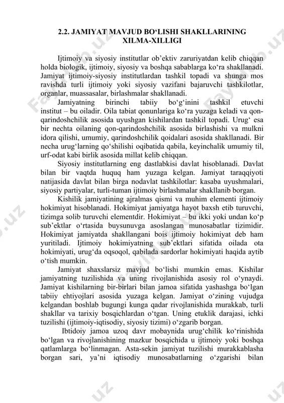 on-qarindoshchilik asosida uyushgan kishilardan tashkil topadi. urug‘ esa bir nechta oilaning qon-qarindoshchilik asosida birlashishi va mulkni idora qilishi, umumiy, qarindoshchilik qoidalari asosida shakllanadi. bir necha urug‘larning qo‘shilishi oqibatida qabila, keyinchalik umumiy til, urf-odat kabi birlik asosida millat kelib chiqqan. siyosiy institutlarning eng dastlabkisi davlat hisoblanadi. davlat bilan bir vaqtda huquq ham yuzaga kelgan. jamiyat taraqqiyoti natijasida davlat bilan birga nodavlat tashkilotlar: kasaba uyushmalari, siyosiy partiyalar, turli-tuman ijtimoiy birlashmalar shakllanib borgan. kishilik jamiyatining ajralmas qismi va muhim elementi ijtimoiy hokimiyat hisoblanadi. hokimiyat jamiyatga hayot baxsh etib turuvchi, tizimga solib turuvchi elementdir. hokimiyat – bu ikki yoki undan ko‘p sub’ektlar o‘rtasida buysunuvga asoslangan munosabatlar tizimidir. hokimiyat jamiyatda shakllangani bois ijtimoiy hokimiyat deb ham yuritiladi. ijtimoiy hokimiyatning sub’ektlari sifatida oilada ota hokimiyati, urug‘da oqsoqol, qabilada sardorlar hokimiyati haqida aytib o‘tish mumkin. jamiyat shaxslarsiz mavjud bo‘lishi mumkin emas. kishilar jamiyatning tuzilishida va uning rivojlanishida asosiy rol o‘ynaydi. jamiyat kishilarning bir-birlari bilan jamoa sifatida yashashga …