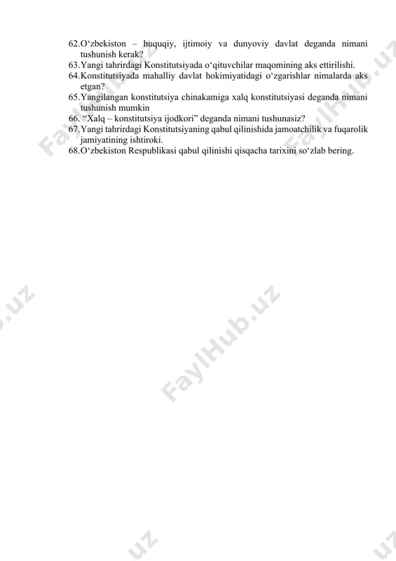 oliyatiga doir normalar. 54. konstitutsiyada o‘zbekiston respublikasining moliya, pul va bank tizimiga oid davlat siyosati. 55. mudofaa va xavfsizlik masalalari 56. konstitutsiyani o‘zgartirish tartibi 57. konstitutsiya so‘zining ma’nosi va mazmuni nimalardan iborat? 58. yangi tahrirdagi konstitutsiyani qabul qilish bo‘yicha tuzilgan konstitutsiyaon komissiya faoliyati haqida so‘zlab bering. 59. konstitutsiyada majburiy mehnatga yo‘l qo‘ymaslikka oid normalar. 60. yangi tahrirdagi konstitutsiyada “xabeas korpus” instituti normalarining aks ettirilishi. 61. yangi tahrirdagi konstitutsiyaning qabul qilinishi jarayoni to‘g‘risida gapirib bering. 62. o‘zbekiston – huquqiy, ijtimoiy va dunyoviy davlat deganda nimani tushunish kerak? 63. yangi tahrirdagi konstitutsiyada o‘qituvchilar maqomining aks ettirilishi. 64. konstitutsiyada mahalliy davlat hokimiyatidagi o‘zgarishlar nimalarda aks etgan? 65. yangilangan konstitutsiya chinakamiga xalq konstitutsiyasi deganda nimani tushunish mumkin 66. “xalq – konstitutsiya ijodkori” deganda nimani tushunasiz? 67. yangi tahrirdagi konstitutsiyaning qabul qilinishida jamoatchilik va fuqarolik jamiyatining ishtiroki. 68. o‘zbekiston respublikasi qabul qilinishi qisqacha tarixini so‘zlab bering.