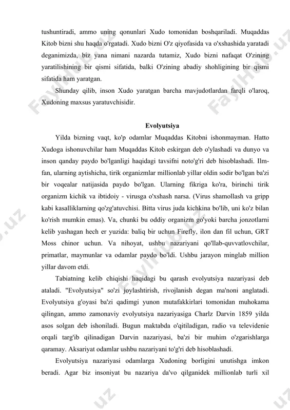 qda o'rgatadi. xudo bizni o'z qiyofasida va o'xshashida yaratadi deganimizda, biz yana nimani nazarda tutamiz, xudo bizni nafaqat o'zining yaratilishining bir qismi sifatida, balki o'zining abadiy shohligining bir qismi sifatida ham yaratgan. shunday qilib, inson xudo yaratgan barcha mavjudotlardan farqli o'laroq, xudoning maxsus yaratuvchisidir. evolyutsiya yilda bizning vaqt, ko'p odamlar muqaddas kitobni ishonmayman. hatto xudoga ishonuvchilar ham muqaddas kitob eskirgan deb o'ylashadi va dunyo va inson qanday paydo bo'lganligi haqidagi tavsifni noto'g'ri deb hisoblashadi. ilm-fan, ularning aytishicha, tirik organizmlar millionlab yillar oldin sodir bo'lgan ba'zi bir voqealar natijasida paydo bo'lgan. ularning fikriga ko'ra, birinchi tirik organizm kichik va ibtidoiy - virusga o'xshash narsa. (virus shamollash va gripp kabi kasalliklarning qo'zg'atuvchisi. bitta virus juda kichkina bo'lib, uni ko'z bilan ko'rish mumkin emas). va, chunki bu oddiy organizm go'yoki barcha jonzotlarni kelib yashagan hech er yuzida: baliq bir uchun firefly, ilon dan fil uchun, grt moss chinor uchun. va nihoyat, ushbu nazariyani …