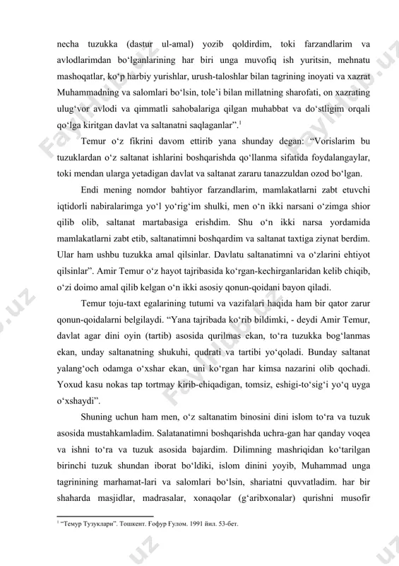 ka bog‘lanmas ekan, unday saltanatning shukuhi, qudrati va tartibi yo‘qoladi. bunday saltanat yalang‘och odamga o‘xshar ekan, uni ko‘rgan har kimsa nazarini olib qochadi. yoxud kasu nokas tap tortmay kirib-chiqadigan, tomsiz, eshigi-to‘sig‘i yo‘q uyga o‘xshaydi”. shuning uchun ham men, o‘z saltanatim binosini dini islom to‘ra va tuzuk asosida mustahkamladim. salatanatimni boshqarishda uchra-gan har qanday voqea va ishni to‘ra va tuzuk asosida bajardim. dilimning mashriqidan ko‘tarilgan birinchi tuzuk shundan iborat bo‘ldiki, islom dinini yoyib, muhammad unga tagrinining marhamat-lari va salomlari bo‘lsin, shariatni quvvatladim. har bir shaharda masjidlar, madrasalar, xonaqolar (g‘aribxonalar) qurishni musofir yo‘lovchilar uchun yo‘l ustiga rabotlar (karvonsaroylar) bino qilishni, daryolar ustiga ko‘priklar qurishni buyurdim. sohibqiron xuddi ana shu qoidaning muhimligiga bir necha bor e’tiborni qaratgan edi. bu haqida “shuning uchun ham men o‘z salta-natim binosini dinu-islom, to‘ra va tuzuk asosida mustahkamladim. saltanatimni boshqarishda uchragan har qanday voqea va ishni to‘ra va tuzuk asosida bajardim”. dinu shariat tuzukini tartibga keltirganimdan so‘ng, saltanatim …