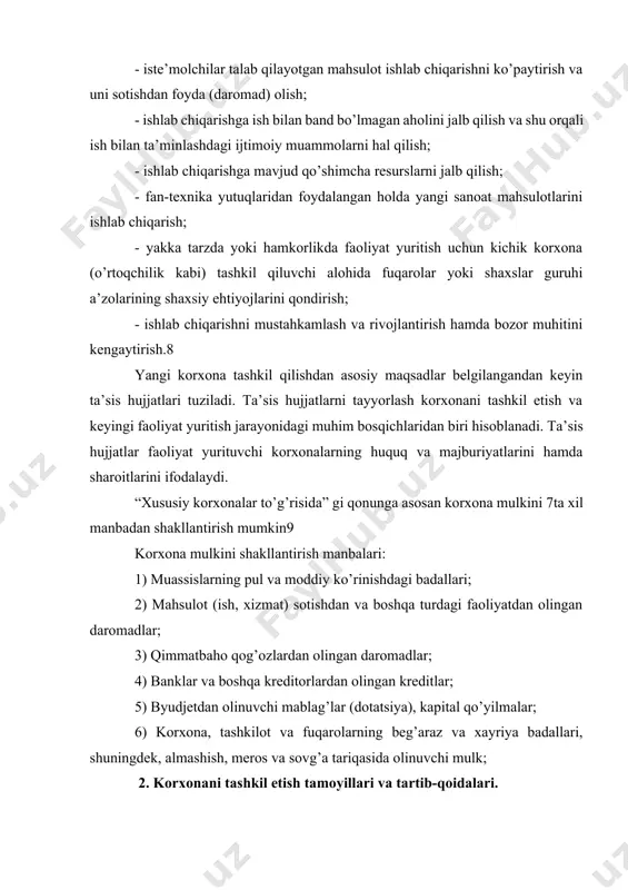 - ishlab chiqarishni mustahkamlash va rivojlantirish hamda bozor muhitini kengaytirish.8 yangi korxona tashkil qilishdan asosiy maqsadlar belgilangandan keyin ta’sis hujjatlari tuziladi. ta’sis hujjatlarni tayyorlash korxonani tashkil etish va keyingi faoliyat yuritish jarayonidagi muhim bosqichlaridan biri hisoblanadi. ta’sis hujjatlar faoliyat yurituvchi korxonalarning huquq va majburiyatlarini hamda sharoitlarini ifodalaydi. “xususiy korxonalar to’g’risida” gi qonunga asosan korxona mulkini 7ta xil manbadan shakllantirish mumkin9 korxona mulkini shakllantirish manbalari: 1) muassislarning pul va moddiy ko’rinishdagi badallari; 2) mahsulot (ish, xizmat) sotishdan va boshqa turdagi faoliyatdan olingan daromadlar; 3) qimmatbaho qog’ozlardan olingan daromadlar; 4) banklar va boshqa kreditorlardan olingan kreditlar; 5) byudjetdan olinuvchi mablag’lar (dotatsiya), kapital qo’yilmalar; 6) korxona, tashkilot va fuqarolarning beg’araz va xayriya badallari, shuningdek, almashish, meros va sovg’a tariqasida olinuvchi mulk; 2. korxonani tashkil etish tamoyillari va tartib-qoidalari. o’zbekiston respublikasining qonunchiliga asosan, korxonalar mulk egasi (egalari) yoki u (ular) tayinlagan vakillik organi, mehnat jamoa yoki muassislar guruhining qarori bo’yicha belgilangan qonun-qoidalarga asosan tashkil …
